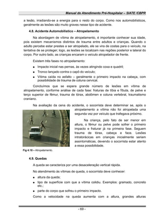 Manual do Atendimento Pré-Hospitalar – SIATE /CBPR
a lesão, irradiando-se a energia para o resto do corpo. Como nos automobilísticos,
geralmente as lesões são muito graves nesse tipo de acidente.
4.8. Acidente Automobilístico – Atropelamento
Na abordagem de vítima de atropelamento, é importante conhecer sua idade,
pois existem mecanismos distintos de trauma entre adultos e crianças. Quando o
adulto percebe estar prestes a ser atropelado, ele se vira de costas para o veículo, na
tentativa de se proteger; logo, as lesões se localizam nas regiões posterior e lateral do
corpo. Por outro lado, as crianças encaram o veículo atropelador de frente.
Existem três fases no atropelamento:
● Impacto inicial nas pernas, às vezes atingindo coxa e quadril;
● Tronco lançado contra o capô do veículo;
● Vítima caída no asfalto – geralmente o primeiro impacto na cabeça, com
possibilidade de trauma de coluna cervical.
Concluímos que se espera grande número de lesões em vítima de
atropelamento, conforme análise de cada fase: fraturas de tíbia e fíbula, de pelve e
terço superior de fêmur, trauma de tórax, abdômen e coluna vertebral, traumatismo
craniano.
Na avaliação da cena do acidente, o socorrista deve determinar se, após o
atropelamento a vítima não foi atropelada uma
segunda vez por veículo que trafegava próximo.
Na criança, pelo fato de ser menor em
altura, o fêmur ou pelve pode sofrer o primeiro
impacto e fraturar já na primeira fase. Seguem
trauma de tórax, cabeça e face. Lesões
intratorácicas em crianças inicialmente seriam
assintomáticas, devendo o socorrista estar atento
a essa possibilidade.
Fig 4.18 – Atropelamento.
4.9. Quedas
A queda se caracteriza por uma desaceleração vertical rápida.
No atendimento às vítimas de queda, o socorrista deve conhecer:
● altura da queda;
● tipo de superfície com que a vítima colidiu. Exemplos: gramado, concreto
etc.;
● parte do corpo que sofreu o primeiro impacto.
Como a velocidade na queda aumenta com a altura, grandes alturas
- 69 -
 