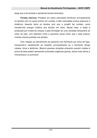 Manual do Atendimento Pré-Hospitalar – SIATE /CBPR
larga que a de entrada e apresenta bordos lacerados.
Feridas internas; Projéteis em baixa velocidade danificam principalmente
os tecidos com os quais entram em contato. A alta velocidade produz prejuízos a
distância, lesando tanto os tecidos com que o projétil faz contato, como
transferindo energia cinética aos tecidos em redor. Nesse caso, a lesão é
produzida por ondas de choque e pela formação de uma cavidade temporária ao
redor da bala, com diâmetro trinta a quarenta vezes maior que o dela própria,
criando imensa pressão nos tecidos.
Com relação ao atendimento de paciente com ferimento por arma de fogo,
transportá-Io rapidamente ao hospital, principalmente se o ferimento atingir
cabeça, tórax e abdômen. Mesmo pessoas atingidas enquanto usavam coletes à
prova de bala podem apresentar contusões orgânicas graves, sendo mais sérias a
miocardíaca e a pulmonar.
- 73 -
 