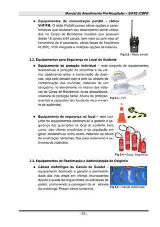 Manual do Atendimento Pré-Hospitalar – SIATE /CBPR
● Equipamentos de comunicação portátil - rádios
VHF/FM: O rádio Portátil possui várias opções e carac-
terísticas que destacam seu desempenho sendo utiliza-
dos no Corpo de Bombeiros modelos que possuem
desde 16 canais à 64 canais, sem visor ou com visor al-
fanumérico de 8 caracteres, várias faixas de freqüência
PL/DPL, VOX integrada e múltiplas opções de baterias.
3.2. Equipamentos para Segurança no Local do Acidente
● Equipamento de proteção individual – este conjunto de equipamentos
destinam-se a proteção do socorrista e da víti-
ma, objetivando evitar a transmissão de doen-
ças, seja pelo contato com a pele ou através da
contaminação das mucosas; materiais de uso
obrigatório no atendimento no interior das viatu-
ras do Corpo de Bombeiros: luvas descartáveis,
máscara de proteção facial, óculos de proteção,
aventais e capacetes (em locais de risco iminen-
te de acidentes)
● Equipamento de segurança no local – este con-
junto de equipamentos destinam-se a garantir a se-
gurança das guarnições no local do acidente, bem
como, das vítimas envolvidas e da população em
geral; destacam-se entre esses materiais os cones
de sinalização, lanternas, fitas para isolamento e ex-
tintores de incêndios.
3.3. Equipamentos de Reanimação e Administração de Oxigênio
● Cânula orofaríngea ou Cânula de Guedel –
equipamento destinado a garantir a permeabili-
dade das vias áreas em vítimas inconscientes
devido a queda da língua contra as estruturas do
palato, promovendo a passagem de ar através
da orofaringe. Possui vários tamanhos
- 75 -
Fig 5.2 – Rádio portátil
Fig 5.3 – EPI
Fig 5.4 – Equip. Segurança
Fig 5.5 – Cânula orofaríngea
 