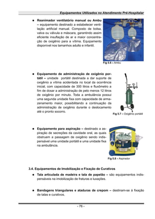 Equipamentos Utilizados no Atendimento Pré-Hospitalar
● Reanimador ventilatório manual ou Ambu
– equipamento destinado a estabelecer venti-
lação artificial manual. Composto de bolsa,
valva ou válvula e máscara, garantindo assim
eficiente insuflação de ar e maior concentra-
ção de oxigênio para a vítima. Equipamento
disponível nos tamanhos adulto e infantil.
● Equipamento de administração de oxigênio por-
tátil – unidade portátil destinada a dar suporte de
oxigênio a vítima acidentada no local da ocorrência
inicial, com capacidade de 300 litros e fluxômetro a
fim de dosar a administração de pelo menos 12 litros
de oxigênio por minuto. Toda a ambulância possui
uma segunda unidade fixa com capacidade de arma-
zenamento maior, possibilitando a continuação da
administração de oxigênio durante o deslocamento
até o pronto socorro.
● Equipamento para aspiração – destinado a as-
piração de secreções da cavidade oral, as quais
obstruem a passagem de oxigênio sendo indis-
pensável uma unidade portátil e uma unidade fixa
na ambulância.
3.4. Equipamentos de Imobilização e Fixação de Curativos
● Tala articulada de madeira e tala de papelão – são equipamentos indis-
pensáveis na imobilização de fraturas e luxações.
● Bandagens triangulares e ataduras de crepom – destinam-se à fixação
de talas e curativos.
- 76 -
Fig 5.6 – Ambu
Fig 5.7 – Oxigênio portátil
Fig 5.8 – Aspirador
 