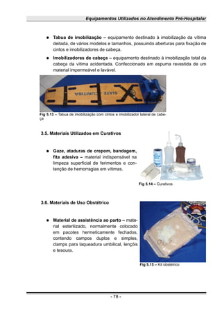 Equipamentos Utilizados no Atendimento Pré-Hospitalar
● Tabua de imobilização – equipamento destinado à imobilização da vítima
deitada, de vários modelos e tamanhos, possuindo aberturas para fixação de
cintos e imobilizadores de cabeça.
● Imobilizadores de cabeça – equipamento destinado à imobilização total da
cabeça da vítima acidentada. Confeccionado em espuma revestida de um
material impermeável e lavável.
3.5. Materiais Utilizados em Curativos
● Gaze, ataduras de crepom, bandagem,
fita adesiva – material indispensável na
limpeza superficial de ferimentos e con-
tenção de hemorragias em vítimas.
3.6. Materiais de Uso Obstétrico
● Material de assistência ao parto – mate-
rial esterilizado, normalmente colocado
em pacotes hermeticamente fechados,
contendo campos duplos e simples,
clamps para laqueadura umbilical, lençóis
e tesoura.
- 78 -
Fig 5.13 – Tabua de imobilização com cintos e imobilizador lateral de cabe-
ça
Fig 5.14 – Curativos
Fig 5.15 – Kit obstétrico
 