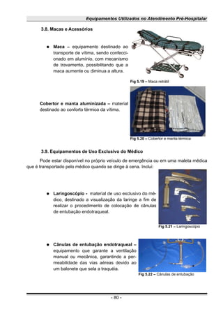 Equipamentos Utilizados no Atendimento Pré-Hospitalar
3.8. Macas e Acessórios
● Maca – equipamento destinado ao
transporte de vítima, sendo confecci-
onado em alumínio, com mecanismo
de travamento, possibilitando que a
maca aumente ou diminua a altura.
Cobertor e manta aluminizada – material
destinado ao conforto térmico da vítima.
3.9. Equipamentos de Uso Exclusivo do Médico
Pode estar disponível no próprio veículo de emergência ou em uma maleta médica
que é transportado pelo médico quando se dirige à cena. Inclui:
● Laringoscópio - material de uso exclusivo do mé-
dico, destinado a visualização da laringe a fim de
realizar o procedimento de colocação de cânulas
de entubação endotraqueal.
● Cânulas de entubação endotraqueal –
equipamento que garante a ventilação
manual ou mecânica, garantindo a per-
meabilidade das vias aéreas devido ao
um balonete que sela a traquéia.
- 80 -
Fig 5.19 – Maca retrátil
Fig 5.20 – Cobertor e manta térmica
Fig 5.21 – Laringoscópio
Fig 5.22 – Cânulas de entubação
 