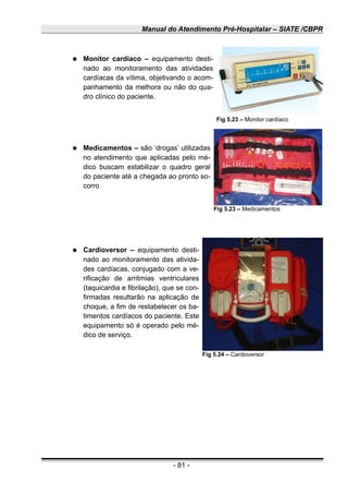 Manual do Atendimento Pré-Hospitalar – SIATE /CBPR
● Monitor cardíaco – equipamento desti-
nado ao monitoramento das atividades
cardíacas da vítima, objetivando o acom-
panhamento da melhora ou não do qua-
dro clínico do paciente.
● Medicamentos – são ‘drogas’ utilizadas
no atendimento que aplicadas pelo mé-
dico buscam estabilizar o quadro geral
do paciente até a chegada ao pronto so-
corro
● Cardioversor – equipamento desti-
nado ao monitoramento das ativida-
des cardíacas, conjugado com a ve-
rificação de arritmias ventriculares
(taquicardia e fibrilação), que se con-
firmadas resultarão na aplicação de
choque, a fim de restabelecer os ba-
timentos cardíacos do paciente. Este
equipamento só é operado pelo mé-
dico de serviço.
- 81 -
Fig 5.23 – Monitor cardíaco
Fig 5.23 – Medicamentos
Fig 5.24 – Cardioversor
 