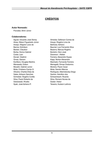 Manual do Atendimento Pré-Hospitalar – SIATE /CBPR
CRÉDITOS
Autor Nomeado:
Porcides; Almir Júnior
Colaboradores:
Aguiar; Eduardo José Slomp Almeida; Geferson Correa de
Alves; Nilson Figueiredo Júnior Araujo; Rogério Lima de
Araújo; Wagner Lúcio de Barbosa; Adriano
Barros; Edmilson Baumel; Luiz Fernando Silva
Becker; Claudicir Bezerra; Marcos Rogério
Borba; Dorico Gabriel Bortolini; Osni José
Costa; Laor Daverson ; Kleber
Donati; Vladimir Ferreira; Alexandre Dupas
Gross; Gerson Kapp; Norton Alexandre
Konflanz; Douglas Martins Machado; Fernando Ferreira
Manassés; Edson Menegatti; Dimas Clodomiro
Mocelin; Gabriel Junior Moreira; Paulo Cezar
Mota; Cristiano Carrijo G. Mota; Sandro Marcos
Oliveira; Charles Elias de Rodrigues; Altemistocley Diogo
Sales; Arlisson Sanches Santos; Hamilton dos
Schreiber; Rogério Cortês Schwambach; Ricardo
Silva; Paulo Roberto da Silva; Romero Nunes da
Sokolowski; Rivelto Soster; Heitor
Spak; José Adriano P. Teixeira; Hudson Leôncio
iv
 