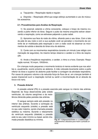 Sinais Vitais
● Taquipnéia – Respiração rápida e regular;
● Dispnéia – Respiração difícil que exige esforço aumentado e uso de múscu-
los acessórios.
2.1. Procedimentos para Analise da Respiração
1) Se possível, estando a vítima consciente, coloque o braço da mesma cru-
zando a parte inferior do tórax. Segure o pulso da mesma enquanto estiver obser-
vando a respiração, como se estivesse palpando o pulso radial.
2) Aproxime sua face do rosto da vítima, olhando para o seu tórax. Com o tato
da pele do seu rosto e com a sua audição você vai perceber o movimento da cor-
rente de ar mobilizada pela respiração e com a visão você irá observar os movi-
mentos de subida e descida do tórax e/ou do abdome.
3) Conte com os movimentos respiratórios durante um minuto (use relógio com
marcação de segundos). Ao mesmo tempo observe o caráter e o ritmo da respira-
ção.
4) Anote a freqüência respiratória, o caráter, o ritmo e a hora. Exemplo: Respi-
ração normal, 16 mrpm, 10h50min.
Em crianças muito pequenas o movimento torácico é menos evidente que nos adul-
tos e, usualmente, ocorre próximo ao abdome. A mão colocada levemente sobre a parte
inferior do tórax e superior do abdome pode facilitar a contagem da atividade respiratória.
Por causa do pequeno volume e da reduzida força do fluxo de ar, em crianças também é
quase impossível ouvir a respiração normal ou sentir a movimentação do ar através da
boca e do nariz.
3. Pressão Arterial
A pressão arterial (PA) é a pressão exercida pelo sangue no interior das artérias.
Depende da força desenvolvida pela sístole
ventricular, do volume sangüíneo e da resis-
tência oferecida pelas paredes das artérias.
O sangue sempre está sob pressão no
interior das artérias. Durante a contração do
ventrículo esquerdo (sístole) a pressão está
no seu valor máximo, sendo chamada pressão
sistólica ou máxima. Durante o relaxamento
do ventrículo esquerdo (diástole) a pressão
está no seu valor mínimo ou basal, sendo cha-
mada pressão diastólica ou mínima.
- 86 -
Fig. 6.7 - Esfigmomanômetro e o estetoscópio –
equipamentos utilizados para medir a pressão ar-
terial.
 