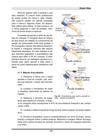 Sinais Vitais
Deve-se explicar para a pessoa o que
será realizado. É comum entre profissionais
de saúde ocultar da vítima o valor medido.
Isto costuma resultar em grande ansiedade
para a vítima e, algumas vezes, em descon-
forto afetivo para ambos. O mais correto é, se
a vítima perguntar o valor da pressão, infor-
má-lo de forma neutra e imparcial.
A pressão sangüínea é difícil de ser ob-
tida em crianças. O manguito deve ter largura
de dois terços em relação ao comprimento da
porção da extremidade onde será medida a
PA (manguitos maiores dão leituras falsamen-
te baixas e manguitos menores dão leituras
falsamente elevadas). Os dois métodos a se-
guir descritos (palpatório e auscultatório) são
usados para obter a PA em crianças. O este-
toscópio deve ter um diafragma pequeno o su-
ficiente para cobrir apenas a área sobre o
ponto do pulso (estetoscópios pediátricos são
úteis).
3.1.1. Método Auscultatório
1) Posicione a vítima com o braço
apoiado a nível do coração. Use, sem-
pre que possível, o braço não traumati-
zado.
2) Localize o manômetro de modo
a visualizar claramente os valores da
medida.
3) Selecione o tamanho da braça-
deira para adultos ou crianças. A largu-
ra do manguito deve corresponder a 40% da circunferência braquial e seu compri-
mento a 80%.
4) Localize a artéria braquial ao longo da face interna superior do braço palpan-
do-a.
5) Envolva a braçadeira, suave e confortavelmente, em torno do braço, centra-
lizando o manguito sobre a artéria braquial. Mantenha a margem inferior da braça-
deira 2,5cm acima da dobra do cotovelo. Encontre o centro do manguito dobrando-
o ao meio.
- 88 -
Fig. 6.9 - Procedimento para medir a pressão ar-
terial – método auscultatório.
 