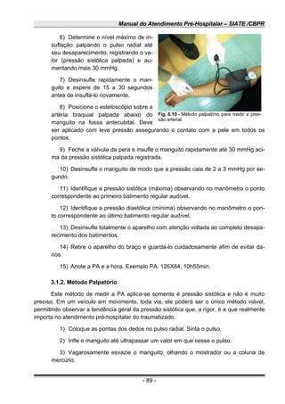 Manual do Atendimento Pré-Hospitalar – SIATE /CBPR
6) Determine o nível máximo de in-
suflação palpando o pulso radial até
seu desaparecimento, registrando o va-
lor (pressão sistólica palpada) e au-
mentando mais 30 mmHg.
7) Desinsufle rapidamente o man-
guito e espere de 15 a 30 segundos
antes de insuflá-lo novamente.
8) Posicione o estetoscópio sobre a
artéria braquial palpada abaixo do
manguito na fossa antecubital. Deve
ser aplicado com leve pressão assegurando o contato com a pele em todos os
pontos.
9) Feche a válvula da pera e insufle o manguito rapidamente até 30 mmHg aci-
ma da pressão sistólica palpada registrada.
10) Desinsufle o manguito de modo que a pressão caia de 2 a 3 mmHg por se-
gundo.
11) Identifique a pressão sistólica (máxima) observando no manômetro o ponto
correspondente ao primeiro batimento regular audível.
12) Identifique a pressão diastólica (mínima) observando no manômetro o pon-
to correspondente ao último batimento regular audível.
13) Desinsufle totalmente o aparelho com atenção voltada ao completo desapa-
recimento dos batimentos.
14) Retire o aparelho do braço e guarda-lo cuidadosamente afim de evitar da-
nos.
15) Anote a PA e a hora. Exemplo PA. 126X84, 10h55min.
3.1.2. Método Palpatório
Este método de medir a PA aplica-se somente é pressão sistólica e não é muito
preciso. Em um veículo em movimento, toda via, ele poderá ser o único método viável,
permitindo observar a tendência geral da pressão sistólica que, a rigor, é a que realmente
importa no atendimento pré-hospitalar do traumatizado.
1) Coloque as pontas dos dedos no pulso radial. Sinta o pulso.
2) Infle o manguito até ultrapassar um valor em que cesse o pulso.
3) Vagarosamente esvazie o manguito, olhando o mostrador ou a coluna de
mercúrio.
- 89 -
Fig. 6.10 - Método palpatório para medir a pres-
são arterial.
 