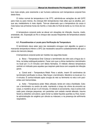 Manual do Atendimento Pré-Hospitalar – SIATE /CBPR
tura mais ampla, pois raramente o ser humano sobrevive com temperatura corporal fora
desta faixa.
O índice normal de temperatura é de 37ºC, admitindo-se variações de até 0,6ºC
para mais ou para menos. As crianças têm temperaturas mais altas que os adultos, por-
que seu metabolismo é mais rápido. Tem-se observado que a temperatura do corpo é
mais baixa nas primeiras horas da manhã, e mais alta no final da tarde ou no início da noi-
te.
A temperatura corporal pode se elevar em situações de infecção, trauma, medo,
ansiedade, etc. Exposição ao frio e choque são causas freqüentes de temperatura abaixo
do normal.
4.1. Procedimentos e Locais para Verificação da Temperatura
O termômetro deve estar seco (se necessário enxugue com algodão ou gaze) e
marcando temperatura inferior a 35ºC (se necessário sacudi-lo cuidadosamente até que a
coluna de mercúrio desça).
A temperatura corporal pode ser medida nos seguintes locais:
● Boca – Temperatura Oral: Colocar o termômetro de vidro sob a língua da ví-
tima, na bolsa sublingual posterior. Fazer com que a vítima mantenha o termômetro
no local por 3 a 8 minutos com lábios fechados. O método oferece temperatura
central e é indicado para aqueles que respiram pela boca com suspeita de infecção
grave.
● Canal anal – Temperatura Retal: Para o adulto, inserir 03 centímetros do
termômetro lubrificado no ânus. Não forçar o termômetro. Mantê-lo no local por 2 a
4 minutos. É contra-indicado após cirurgia do reto ou ferimento no reto e em paci-
entes com hemorróidas.
● Axila – Temperatura axilar: Mais utilizado, tendo em vista a facilidade. Colo-
car o termômetro no centro da axila, mantendo o braço da vítima de encontro ao
corpo, e mantê-lo ali por 3 a 8 minutos. O método é conveniente, mas é contra-indi-
cado para crianças pequenas; em pacientes com estado mental alterado, trauma
facial ou distúrbio convulsivo; após fumar ou beber liquidos quentes ou frios; duran-
te administração de oxigênio por cânula ou máscara; e na presença de sofrimento
respiratório.
- 91 -
 