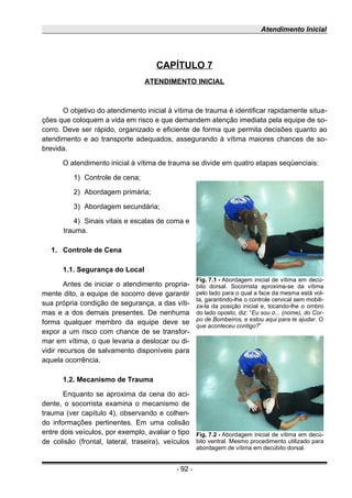 Atendimento Inicial
CAPÍTULO 7
ATENDIMENTO INICIAL
O objetivo do atendimento inicial à vítima de trauma é identificar rapidamente situa-
ções que coloquem a vida em risco e que demandem atenção imediata pela equipe de so-
corro. Deve ser rápido, organizado e eficiente de forma que permita decisões quanto ao
atendimento e ao transporte adequados, assegurando à vítima maiores chances de so-
brevida.
O atendimento inicial à vítima de trauma se divide em quatro etapas seqüenciais:
1) Controle de cena;
2) Abordagem primária;
3) Abordagem secundária;
4) Sinais vitais e escalas de coma e
trauma.
1. Controle de Cena
1.1. Segurança do Local
Antes de iniciar o atendimento propria-
mente dito, a equipe de socorro deve garantir
sua própria condição de segurança, a das víti-
mas e a dos demais presentes. De nenhuma
forma qualquer membro da equipe deve se
expor a um risco com chance de se transfor-
mar em vítima, o que levaria a deslocar ou di-
vidir recursos de salvamento disponíveis para
aquela ocorrência.
1.2. Mecanismo de Trauma
Enquanto se aproxima da cena do aci-
dente, o socorrista examina o mecanismo de
trauma (ver capítulo 4), observando e colhen-
do informações pertinentes. Em uma colisão
entre dois veículos, por exemplo, avaliar o tipo
de colisão (frontal, lateral, traseira), veículos
- 92 -
Fig. 7.1 - Abordagem inicial de vítima em decú-
bito dorsal. Socorrista aproxima-se da vítima
pelo lado para o qual a face da mesma está vol-
ta, garantindo-lhe o controle cervical sem mobili-
za-la da posição inicial e, tocando-lhe o ombro
do lado oposto, diz: “Eu sou o... (nome), do Cor-
po de Bombeiros, e estou aqui para te ajudar. O
que aconteceu contigo?”
Fig. 7.2 - Abordagem inicial de vítima em decú-
bito ventral. Mesmo procedimento utilizado para
abordagem de vítima em decúbito dorsal.
 
