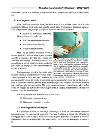 Manual do Atendimento Pré-Hospitalar – SIATE /CBPR
envolvidos, danos nos veículos, número de vítimas, posição dos veículos e das vítimas,
etc.
2. Abordagem Primária
Visa identificar e manejar situações de ameaça à vida, A abordagem inicial é reali-
zada sem mobilizar a vítima de sua posição inicial, salvo em situações especiais que pos-
sam comprometer a segurança ou agravar o quadro da vítima, tais como:
● Situações climáticas extremas:
Geada, chuva, frio, calor, etc.;
● Risco de explosão ou incêndio;
● Risco de choque elétrico;
● Risco de desabamento.
Obs.: Só se justifica mobilizar a vítima
de sua posição inicial na abordagem primária
quando a situação de risco não possa ser
afastada. Por exemplo: Havendo risco de cho-
que elétrico e sendo possível a interrupção da
passagem de energia, não há necessidade de
mobilizar a vítima.
Na abordagem primária, havendo mais
de uma vítima, o atendimento deve ser priori-
zado conforme o risco, ou seja, primeiro as
que apresentem risco de morte, em seguida as que apresentem risco de perda de mem-
bros e, por último todas as demais. Esta recomendação não se aplica no caso de acidente
com múltiplas vítimas (ver capítulo 28), onde os recursos para o atendimento são insufici-
entes em relação ao número de vítimas e, por tanto, o objetivo é identificar as vítimas com
maiores chances de sobrevida.
A abordagem primária é realizada em duas fases:
1) Abordagem primária rápida;
2) Abordagem primária completa.
2.1. Abordagem Primária Rápida
É a avaliação sucinta da respiração, circulação e nível de consciência. Deve ser
completada em no máximo 30 segundos. Tem por finalidade a rápida identificação de
condições de risco de morte, o início precoce do suporte básico de vida (SBV) e o desen-
cadeamento de recursos de apoio, tais como médico no local e aeronave para o transpor-
te.
- 93 -
Fig. 7.3 - Enchimento capilar – técnica utilizada
para avaliação da perfusão dos tecidos periféri-
cos. É realizada fazendo-se uma pressão na
base da unha ou nos lábios, passando a colora-
ção de rosada para pálida. Retirando a pressão,
a coloração rosada deve retomar num tempo in-
ferior a dois segundos. Se o tempo ultrapassar
dois segundos é sinal de que a circulação peri-
férica está comprometida (oxigenação/perfusão
inadequadas). Lembre-se que à noite e com frio
essa avaliação é prejudicada.
 