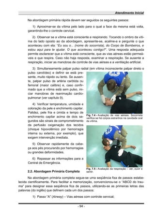 Atendimento Inicial
Na abordagem primária rápida devem ser seguidos os seguintes passos:
1) Aproximar-se da vítima pelo lado para o qual a face da mesma está volta,
garantindo-lhe o controle cervical.
2) Observar se a vítima está consciente e respirando. Tocando o ombro da víti-
ma do lado oposto ao da abordagem, apresente-se, acalme-a e pergunte o que
aconteceu com ela: “Eu sou o... (nome do socorrista), do Corpo de Bombeiros, e
estou aqui para te ajudar. O que aconteceu contigo?”. Uma resposta adequada
permite esclarecer que a vítima está consciente, que as vias aéreas estão permeá-
veis e que respira. Caso não haja resposta, examinar a respiração. Se ausente a
respiração, iniciar as manobras de controle de vias aéreas e a ventilação artificial.
3) Simultaneamente palpar pulso radial (em vítima inconsciente palpar direto o
pulso carotídeo) e definir se está pre-
sente, muito rápido ou lento. Se ausen-
te, palpar pulso de artéria carótida ou
femoral (maior calibre) e, caso confir-
mado que a vítima está sem pulso, ini-
ciar manobras de reanimação cardio-
pulmonar (ver capítulo 9).
4) Verificar temperatura, umidade e
coloração da pele e enchimento capilar.
Palidez, pele fria e úmida e tempo de
enchimento capilar acima de dois se-
gundos são sinais de comprometimento
da perfusão oxigenação dos tecidos
(choque hipovolêmico por hemorragia
interna ou externa, por exemplo), que
exigem intervenção imediata.
5) Observar rapidamente da cabe-
ça aos pés procurando por hemorragias
ou grandes deformidades.
6) Repassar as informações para a
Central de Emergência.
2.2. Abordagem Primária Completa
Na abordagem primária completa segue-se uma seqüência fixa de passos estabe-
lecida cientificamente. Para facilitar a memorização, convencionou-se o “ABCD do trau-
ma” para designar essa seqüência fica de passos, utilizando-se as primeiras letras das
palavras (do inglês) que definem cada um dos passos:
1) Passo “A” (Airway) – Vias aéreas com controle cervical;
- 94 -
Fig. 7.4 - Avaliação de vias aéreas. Socorrista
verifica se há corpos estranhos na cavidade oral
da vítima.
Fig. 7.5 - Avaliação da respiração – ver, ouvir e
sentir.
 