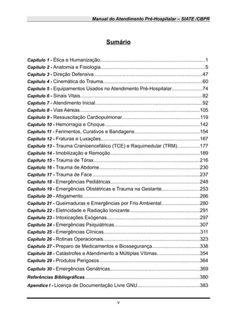 Manual do Atendimento Pré-Hospitalar – SIATE /CBPR
Sumário
Capítulo 1 - Ética e Humanização.............................................................................1
Capítulo 2 - Anatomia e Fisiologia............................................................................5
Capítulo 3 - Direção Defensiva...............................................................................47
Capítulo 4 - Cinemática do Trauma........................................................................60
Capítulo 5 - Equipamentos Usados no Atendimento Pré-Hospitalar......................74
Capítulo 6 - Sinais Vitais.........................................................................................82
Capítulo 7 - Atendimento Inicial..............................................................................92
Capítulo 8 - Vias Aéreas........................................................................................105
Capítulo 9 - Ressuscitação Cardiopulmonar.........................................................119
Capítulo 10 - Hemorragia e Choque.....................................................................142
Capítulo 11 - Ferimentos, Curativos e Bandagens................................................154
Capítulo 12 - Fraturas e Luxações........................................................................167
Capítulo 13 - Trauma Cranioencefálico (TCE) e Raquimedular (TRM)................177
Capítulo 14 - Imobilização e Remoção.................................................................189
Capítulo 15 - Trauma de Tórax.............................................................................216
Capítulo 16 - Trauma de Abdome.........................................................................230
Capítulo 17 - Trauma de Face...............................................................................237
Capítulo 18 - Emergências Pediátricas.................................................................248
Capítulo 19 - Emergências Obstétricas e Trauma na Gestante............................253
Capítulo 20 - Afogamento.....................................................................................266
Capítulo 21 - Queimaduras e Emergências por Frio Ambiental............................280
Capítulo 22 - Eletricidade e Radiação Ionizante...................................................291
Capítulo 23 - Intoxicações Exógenas....................................................................297
Capítulo 24 - Emergências Psiquiátricas..............................................................307
Capítulo 25 - Emergências Clínicas......................................................................311
Capítulo 26 - Rotinas Operacionais......................................................................323
Capítulo 27 - Preparo de Medicamentos e Biossegurança...................................338
Capítulo 28 - Catástrofes e Atendimento a Múltiplas Vítimas...............................354
Capítulo 29 - Produtos Perigosos.........................................................................364
Capítulo 30 - Emergências Geriátricas.................................................................369
Referências Bibliográficas....................................................................................380
Apendice I - Licença de Documentação Livre GNU.............................................383
v
 
