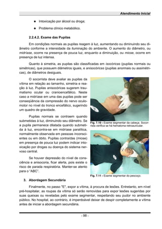 Atendimento Inicial
● Intoxicação por álcool ou droga;
● Problema clínico metabólico.
2.2.4.2. Exame das Pupilas
Em condições normais as pupilas reagem à luz, aumentando ou diminuindo seu di-
âmetro conforme a intensidade da iluminação do ambiente. O aumento do diâmetro, ou
midríase, ocorre na presença de pouca luz, enquanto a diminuição, ou miose, ocorre em
presença de luz intensa.
Quanto à simetria, as pupilas são classificadas em isocóricas (pupilas normais ou
simétricas), que possuem diâmetros iguais, e anisocóricas (pupilas anormais ou assimétri-
cas), de diâmetros desiguais.
O socorrista deve avaliar as pupilas da
vítima em relação ao tamanho, simetria e rea-
ção à luz. Pupilas anisocóricas sugerem trau-
matismo ocular ou cranioencefálico. Neste
caso a midríase em uma das pupilas pode ser
conseqüência da compressão do nervo oculo-
motor no nível do tronco encefálico, sugerindo
um quadro de gravidade.
Pupilas normais se contraem quando
submetidas à luz, diminuindo seu diâmetro. Se
a pupila permanece dilatada quando submeti-
da à luz, encontra-se em midríase paralítica,
normalmente observada em pessoas inconsci-
entes ou em óbito. Pupilas contraídas (miose)
em presença de pouca luz podem indicar into-
xicação por drogas ou doença do sistema ner-
voso central.
Se houver depressão do nível de cons-
ciência e anisocoria, ficar alerta, pois existe o
risco de parada respiratória. Manter-se atento
para o “ABC”.
3. Abordagem Secundária
Finalmente, no passo "E", expor a vítima, à procura de lesões. Entretanto, em nível
pré-hospitalar, as roupas da vítima só serão removidas para expor lesões sugeridas por
suas queixas ou reveladas pelo exame segmentar, respeitando seu pudor no ambiente
público. No hospital, ao contrário, é imperdoável deixar de despir completamente a vítima
antes de iniciar a abordagem secundária.
- 98 -
Fig. 7.10 - Exame segmentar da cabeça. Socor-
rista verifica se há hematoma retroauricular.
Fig. 7.11 - Exame segmentar do pescoço.
 