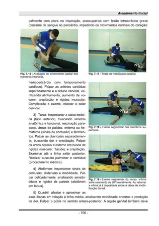 Atendimento Inicial
palmente com piora na inspiração, preocupar-se com lesão intratorácica grave
(derrame de sangue no pericárdio, impedindo os movimentos normais do coração:
hemopericárdio com tamponamento
cardíaco). Palpar as artérias carótidas
separadamente e a coluna cervical, ve-
rificando alinhamento, aumento de vo-
lume, crepitação e rigidez muscular.
Completado o exame, colocar o colar
cervical.
3) Tórax: inspecionar a caixa toráci-
ca (face anterior), buscando simetria
anatômica e funcional, respiração para-
doxal, áreas de palidez, eritema ou he-
matoma (sinais de contusão) e ferimen-
tos. Palpar as clavículas separadamen-
te, buscando dor e crepitação. Palpar
os arcos costais e esterno em busca de
rigidez muscular, flacidez e crepitação.
Examinar até a linha axilar posterior.
Realizar ausculta pulmonar e cardíaca
(procedimento médico).
4) Abdômen: inspecionar sinais de
contusão, distensão e mobilidade. Pal-
par delicadamente, analisando sensibi-
lidade e rigidez de parede (abdômen
em tábua).
5) Quadril: afastar e aproximar as
asas ilíacas em relação à linha média, analisando mobilidade anormal e produção
de dor. Palpar o púbis no sentido antero-posterior. A região genital também deve
- 100 -
Fig. 7.16 - Avaliação do enchimento capilar dos
membros inferiores.
Fig. 7.17 - Teste de mobilidade passiva.
Fig. 7.18 - Exame segmentar dos membros su-
periores.
Fig. 7.19 - Exame segmentar do dorso. Vítima
sofre rolamento de 90º lateralmente. Ao retornar
a vítima já é depositada sobre a tábua de imobi-
lização dorsal.
 