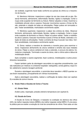 Manual do Atendimento Pré-Hospitalar – SIATE /CBPR
ser avaliada, sugerindo haver lesão conforme as queixas da vítima ou o mecanis-
mo de trauma.
6) Membros inferiores: inspecionar e palpar da raiz das coxas até os pés. Ob-
servar ferimento, alinhamento, deformidade, flacidez, rigidez e crepitação. Cortar a
roupa onde suspeitar de ferimento ou fratura. Retirar calçados e meias. Examinar a
mobilidade articular ativa e passiva. Executar movimentos suaves e firmes de fle-
xão, extensão e rotação de todas as articulações. Palpar pulsos em tornozelos e
pés. Testar sensibilidade, motricidade e enchimento capilar.
7) Membros superiores: inspecionar e palpar dos ombros às mãos. Observar
ferimento, alinhamento, deformidade, flacidez, rigidez e crepitação. Cortar a roupa
onde suspeitar de ferimento ou fratura. Palpar os pulsos radiais. Testar a mobilida-
de ativa e passiva. Executar movimentos suaves e firmes de flexão, extensão e ro-
tação de todas as articulações. Testar a simetria da força muscular nas mãos. Veri-
ficar sensibilidade, motricidade e enchimento capilar.
8) Dorso: realizar a manobra de rolamento a noventa graus para examinar o
dorso. Inspecionar alinhamento da coluna vertebral e simetria das duas metades
do dorso. Palpar a coluna vertebral em toda a extensão, à procura de edema, he-
matoma e crepitação. Terminado o exame do dorso, rolar a vítima sobre a tábua de
imobilização dorsal.
Após completar o exame segmentar, fazer curativos, imobilizações e outros proce-
dimentos necessários.
Fazem também parte da abordagem secundária os seguintes procedimentos, que
são realizados por médicos no ambiente hospitalar: radiografias, sonda gástrica, toque re-
tal, cateterismo vesical e lavagem peritonial.
Durante a abordagem secundária, o socorrista deva reavaliar o ABCD quantas ve-
zes forem necessárias, principalmente em vítimas inconscientes.
Após a abordagem secundária, realizar a verificação de dados vitais (ver capítulo
6) e escalas de coma e trauma.
4. Sinais Vitais e Escalas de Coma e Trauma
4.1. Sinais Vitais
Avaliar pulso, respiração, pressão arterial e temperatura (ver capítulo 6).
4.2. Escala de Coma
A Escala de Coma de Glasgow, é baseada na avaliação da abertura dos olhos
(AO), da melhor resposta motora (MRM) e da melhor resposta verbal (MRV). É uma esca-
la prática para se avaliar a evolução do nível de consciência da vítima. Para cada um dos
- 101 -
 