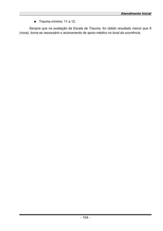 Atendimento Inicial
● Trauma mínimo: 11 a 12.
Sempre que na avaliação da Escala de Trauma, for obtido resultado menor que 9
(nove), torna-se necessário o acionamento de apoio médico no local da ocorrência.
- 104 -
 