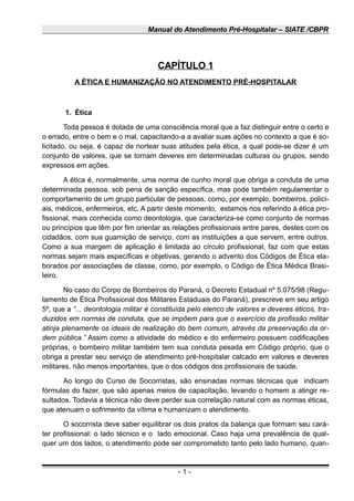 Manual do Atendimento Pré-Hospitalar – SIATE /CBPR
CAPÍTULO 1
A ÉTICA E HUMANIZAÇÃO NO ATENDIMENTO PRÉ-HOSPITALAR
1. Ética
Toda pessoa é dotada de uma consciência moral que a faz distinguir entre o certo e
o errado, entre o bem e o mal, capacitando-a a avaliar suas ações no contexto a que é so-
licitado, ou seja, é capaz de nortear suas atitudes pela ética, a qual pode-se dizer é um
conjunto de valores, que se tornam deveres em determinadas culturas ou grupos, sendo
expressos em ações.
A ética é, normalmente, uma norma de cunho moral que obriga a conduta de uma
determinada pessoa, sob pena de sanção específica, mas pode também regulamentar o
comportamento de um grupo particular de pessoas, como, por exemplo, bombeiros, polici-
ais, médicos, enfermeiros, etc. A partir deste momento, estamos nos referindo à ética pro-
fissional, mais conhecida como deontologia, que caracteriza-se como conjunto de normas
ou princípios que têm por fim orientar as relações profissionais entre pares, destes com os
cidadãos, com sua guarnição de serviço, com as instituições a que servem, entre outros.
Como a sua margem de aplicação é limitada ao círculo profissional, faz com que estas
normas sejam mais específicas e objetivas, gerando o advento dos Códigos de Ética ela-
borados por associações de classe, como, por exemplo, o Código de Ética Médica Brasi-
leiro.
No caso do Corpo de Bombeiros do Paraná, o Decreto Estadual nº 5.075/98 (Regu-
lamento de Ética Profissional dos Militares Estaduais do Paraná), prescreve em seu artigo
5º, que a “... deontologia militar é constituída pelo elenco de valores e deveres éticos, tra-
duzidos em normas de conduta, que se impõem para que o exercício da profissão militar
atinja plenamente os ideais de realização do bem comum, através da preservação da or-
dem pública.” Assim como a atividade do médico e do enfermeiro possuem codificações
próprias, o bombeiro militar também tem sua conduta pesada em Código próprio, que o
obriga a prestar seu serviço de atendimento pré-hospitalar calcado em valores e deveres
militares, não menos importantes, que o dos códigos dos profissionais de saúde.
Ao longo do Curso de Socorristas, são ensinadas normas técnicas que indicam
fórmulas do fazer, que são apenas meios de capacitação, levando o homem a atingir re-
sultados. Todavia a técnica não deve perder sua correlação natural com as normas éticas,
que atenuam o sofrimento da vítima e humanizam o atendimento.
O socorrista deve saber equilibrar os dois pratos da balança que formam seu cará-
ter profissional: o lado técnico e o lado emocional. Caso haja uma prevalência de qual-
quer um dos lados, o atendimento pode ser comprometido tanto pelo lado humano, quan-
- 1 -
 