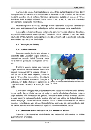 Vias Aéreas
A unidade de sucção fixa instalada deve ter potência suficiente para um fluxo de 30
litros por minuto na extremidade final do tubo de entrada e um vácuo acima de 300 mm de
mercúrio quando o tubo é fechado. Controlar a pressão de sucção em crianças e vítimas
intubadas. Para a sucção traqueal, utilizar um tubo em "V" ou ''T', com abertura lateral
para controlar a aspiração intermitente.
Quando aspirando a boca ou a faringe, mover o cateter de sucção de tal modo que
atinja todas as áreas acessíveis, evitando que se fixe na mucosa e perca sua eficácia.
A inserção pode ser continuada lentamente, com movimentos rotatórios do cateter,
enquanto houver material a ser aspirado. Cuidado ao utilizar cateteres duros, para evitar
trauma da laringe. Aplicar a sucção por períodos de no máximo 05 segundos de cada vez,
alternando-a com o suporte ventilatório.
4.2. Obstrução por Sólido
4.2.1. Remoção Manual
Durante a avaliação das vias aéreas, o
socorrista pode visualizar corpos estranhos,
passíveis de remoção digital. Somente remo-
ver o material que cause obstrução se for visí-
vel.
É difícil o uso dos dedos para remover
corpos estranhos das vias aéreas. Em muitos
casos é impossível abrir a boca da vítima e in-
serir os dedos para esse propósito, a menos
que a vítima esteja inconsciente. Em alguns
casos, especialmente envolvendo crianças e
lactentes, um dedo adulto pode aprofundar o
corpo estranho, causando a obstrução com-
pleta.
A técnica de remoção manual consiste em abrir a boca da vítima utilizando a mano-
bra de tração da mandíbula ou a de elevação do mento (abordadas à frente) e retirar o
corpo estranho com o indicador “em gancho”, deslocar e retirar o corpo estranho. Estando
o corpo estranho mais aprofundado, existe a alternativa de utilizar os dedos indicador e
médio “em pinça”. Em recém-nato e lactente, utilizar o dedo mínimo em virtude das di-
mensões reduzidas das vias aéreas. Somente tentar a remoção se o corpo estranho esti-
ver visível; se não, está contra-indicada a procura do material com os dedos.
4.2.2. Manobras de Desobstrução de Vias Aéreas em Adultos
São manobras realizadas manualmente para desobstruir vias aéreas de sólidos
que lhe ficarem entalados.
- 110 -
Fig. 8.6 - Avaliação de vias aéreas. Socorrista
verifica se há corpos estranhos na cavidade oral
da vítima.
 