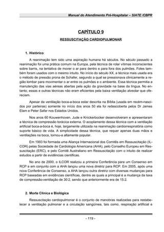 Manual do Atendimento Pré-Hospitalar – SIATE /CBPR
CAPÍTULO 9
RESSUSCITAÇÃO CARDIOPULMONAR
1. Histórico
A reanimação tem sido uma aspiração humana há séculos. No século passado a
reanimação foi uma prática comum na Europa, pela técnica de rolar vítimas inconscientes
sobre barris, na tentativa de mover o ar para dentro e para fora dos pulmões. Foles tam-
bém foram usados com o mesmo intuito. No início do século XX, a técnica mais usada era
o método de pressão prona de Schafer, segundo a qual se pressionava clinicamente a re-
gião lombar para movimentar o ar entre os pulmões e o ambiente. Essa técnica permitia a
manutenção das vias aéreas abertas pela ação da gravidade na base da língua. No en-
tanto, essas e outras técnicas não eram eficientes pela baixa ventilação alveolar que ofe-
reciam.
Apesar da ventilação boca-a-boca estar descrita na Bíblia (usada em recém-nasci-
dos por parteiras) somente no início dos anos 50 ela foi redescoberta pelos Dr James
Elam e Peter Safar nos Estados Unidos.
Nos anos 60 Kouwenhoven, Jude e Knickerbocker desenvolveram e apresentaram
a técnica de compressão torácica externa. O acoplamento dessa técnica com a ventilação
artificial boca-a-boca é, hoje, largamente utilizada na reanimação cardiorrespiratória como
suporte básico de vida. A simplicidade dessa técnica, que requer apenas duas mãos e
ventilações na boca, tornou-a altamente popular.
Em 1993 foi formada uma Aliança Internacional dos Comitês em Ressuscitação (IL-
COR) pelas Sociedade de Cardiologia Americana (AHA), pelo Conselho Europeu em Res-
suscitação (ERC), e pelo Comitê Australiano em Ressuscitação com o intuito de realizar
estudos a partir de evidências cientificas.
No ano de 2000, o ILCOR realizou a primeira Conferência para um Consenso em
RCP e em conjunto com a AHA lançou uma nova diretriz para RCP. Em 2005, após uma
nova Conferência de Consenso, a AHA lançou outra diretriz com diversas mudanças para
RCP baseadas em evidências científicas, dentre as quais a principal é a mudança da taxa
de compressão-ventilação de 30:2, sendo que anteriormente era de 15:2.
2. Morte Clínica e Biológica
Ressuscitação cardiopulmonar é o conjunto de manobras realizadas para restabe-
lecer a ventilação pulmonar e a circulação sangüínea, tais como, respiração artificial e
- 119 -
 