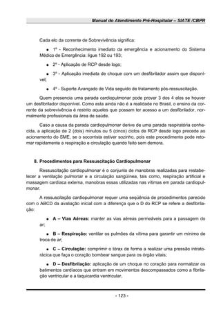 Manual do Atendimento Pré-Hospitalar – SIATE /CBPR
Cada elo da corrente de Sobrevivência significa:
● 1º - Reconhecimento imediato da emergência e acionamento do Sistema
Médico de Emergência: ligue 192 ou 193;
● 2º - Aplicação de RCP desde logo;
● 3º - Aplicação imediata de choque com um desfibrilador assim que disponí-
vel;
● 4º - Suporte Avançado de Vida seguido de tratamento pós-ressuscitação.
Quem presencia uma parada cardiopulmonar pode prover 3 dos 4 elos se houver
um desfibrilador disponível. Como esta ainda não é a realidade no Brasil, o ensino da cor-
rente da sobrevivência é restrito aqueles que possam ter acesso a um desfibrilador, nor-
malmente profissionais da área de saúde.
Caso a causa da parada cardiopulmonar derive de uma parada respiratória conhe-
cida, a aplicação de 2 (dois) minutos ou 5 (cinco) ciclos de RCP desde logo precede ao
acionamento do SME, se o socorrista estiver sozinho, pois este procedimento pode reto-
mar rapidamente a respiração e circulação quando feito sem demora.
8. Procedimentos para Ressuscitação Cardiopulmonar
Ressuscitação cardiopulmonar é o conjunto de manobras realizadas para restabe-
lecer a ventilação pulmonar e a circulação sangüínea, tais como, respiração artificial e
massagem cardíaca externa, manobras essas utilizadas nas vítimas em parada cardiopul-
monar.
A ressuscitação cardiopulmonar requer uma seqüência de procedimentos parecido
com o ABCD da avaliação inicial com a diferença que o D do RCP se refere a desfibrila-
ção:
● A – Vias Aéreas: manter as vias aéreas permeáveis para a passagem do
ar;
● B – Respiração: ventilar os pulmões da vítima para garantir um mínimo de
troca de ar;
● C – Circulação: comprimir o tórax de forma a realizar uma pressão intrato-
rácica que faça o coração bombear sangue para os órgão vitais;
● D – Desfibrilação: aplicação de um choque no coração para normalizar os
batimentos cardíacos que entram em movimentos descompassados como a fibrila-
ção ventricular e a taquicardia ventricular.
- 123 -
 