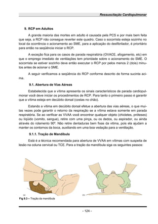 Ressuscitação Cardiopulmonar
9. RCP em Adultos
A grande maioria das mortes em adulto é causada pela PCS e por mais bem feita
que seja, a RCP não consegue reverter este quadro. Caso o socorrista esteja sozinho no
local da ocorrência o acionamento ao SME, para a aplicação do desfibrilador, é prioritário
para então na seqüência iniciar o RCP.
A exceção fica para os casos de parada respiratória (OVACE, afogamento, etc) em
que o emprego imediato de ventilações tem prioridade sobre o acionamento do SME. O
socorrista se estiver sozinho deve então executar o RCP por pelos menos 2 (dois) minu-
tos antes de acionar o SME.
A seguir verificamos a seqüência do RCP conforme descrito de forma sucinta aci-
ma.
9.1. Abertura de Vias Aéreas
Estabelecida que a vítima apresenta os sinais característicos de parada cardiopul-
monar você deve iniciar os procedimentos de RCP. Para tanto o primeiro passo é garantir
que a vítima esteja em decúbito dorsal (costas no chão).
Estando a vítima em decúbito dorsal efetue a abertura das vias aéreas, o que mui-
tas vezes pode garantir o retorno da respiração se a vítima estava somente em parada
respiratória. Se ao verificar as VVAA você encontrar qualquer objeto (chicletes, próteses)
ou líqüido (vomito, sangue), retire com uma pinça, ou os dedos, ou aspirador, ou ainda
através do rolamento 90º. Não retire dentaduras bem fixas da vitima, pois ela ajudam a
manter os contornos da boca, auxiliando em uma boa vedação para a ventilação.
9.1.1. Tração de Mandíbula
Está é a técnica recomendada para abertura de VVAA em vítimas com suspeita de
lesão na coluna cervical ou TCE. Para a tração da mandíbula siga os seguintes passos:
- 124 -
Fig 9.3 – Tração da mandíbula
 