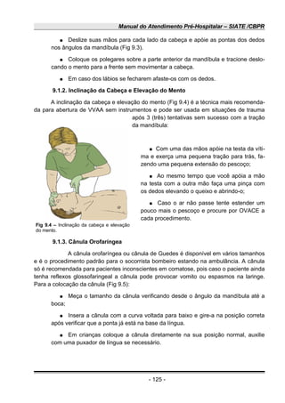 Manual do Atendimento Pré-Hospitalar – SIATE /CBPR
● Deslize suas mãos para cada lado da cabeça e apóie as pontas dos dedos
nos ângulos da mandíbula (Fig 9.3).
● Coloque os polegares sobre a parte anterior da mandíbula e tracione deslo-
cando o mento para a frente sem movimentar a cabeça.
● Em caso dos lábios se fecharem afaste-os com os dedos.
9.1.2. Inclinação da Cabeça e Elevação do Mento
A inclinação da cabeça e elevação do mento (Fig 9.4) é a técnica mais recomenda-
da para abertura de VVAA sem instrumentos e pode ser usada em situações de trauma
após 3 (três) tentativas sem sucesso com a tração
da mandíbula:
● Com uma das mãos apóie na testa da víti-
ma e exerça uma pequena tração para trás, fa-
zendo uma pequena extensão do pescoço;
● Ao mesmo tempo que você apóia a mão
na testa com a outra mão faça uma pinça com
os dedos elevando o queixo e abrindo-o;
● Caso o ar não passe tente estender um
pouco mais o pescoço e procure por OVACE a
cada procedimento.
9.1.3. Cânula Orofaríngea
A cânula orofaríngea ou cânula de Guedes é disponível em vários tamanhos
e é o procedimento padrão para o socorrista bombeiro estando na ambulância. A cânula
só é recomendada para pacientes inconscientes em comatose, pois caso o paciente ainda
tenha reflexos glossofaringeal a cânula pode provocar vomito ou espasmos na laringe.
Para a colocação da cânula (Fig 9.5):
● Meça o tamanho da cânula verificando desde o ângulo da mandíbula até a
boca;
● Insera a cânula com a curva voltada para baixo e gire-a na posição correta
após verificar que a ponta já está na base da língua.
● Em crianças coloque a cânula diretamente na sua posição normal, auxilie
com uma puxador de língua se necessário.
- 125 -
Fig 9.4 – Inclinação da cabeça e elevação
do mento.
 