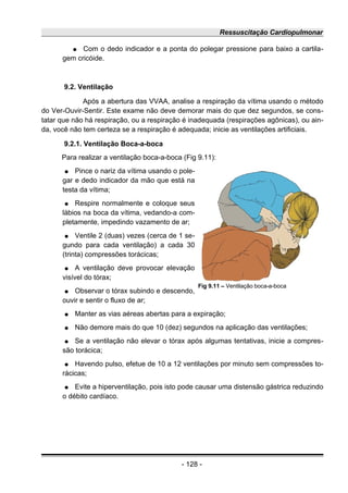 Ressuscitação Cardiopulmonar
● Com o dedo indicador e a ponta do polegar pressione para baixo a cartila-
gem cricóide.
9.2. Ventilação
Após a abertura das VVAA, analise a respiração da vítima usando o método
do Ver-Ouvir-Sentir. Este exame não deve demorar mais do que dez segundos, se cons-
tatar que não há respiração, ou a respiração é inadequada (respirações agônicas), ou ain-
da, você não tem certeza se a respiração é adequada; inicie as ventilações artificiais.
9.2.1. Ventilação Boca-a-boca
Para realizar a ventilação boca-a-boca (Fig 9.11):
● Pince o nariz da vítima usando o pole-
gar e dedo indicador da mão que está na
testa da vítima;
● Respire normalmente e coloque seus
lábios na boca da vítima, vedando-a com-
pletamente, impedindo vazamento de ar;
● Ventile 2 (duas) vezes (cerca de 1 se-
gundo para cada ventilação) a cada 30
(trinta) compressões torácicas;
● A ventilação deve provocar elevação
visível do tórax;
● Observar o tórax subindo e descendo,
ouvir e sentir o fluxo de ar;
● Manter as vias aéreas abertas para a expiração;
● Não demore mais do que 10 (dez) segundos na aplicação das ventilações;
● Se a ventilação não elevar o tórax após algumas tentativas, inicie a compres-
são torácica;
● Havendo pulso, efetue de 10 a 12 ventilações por minuto sem compressões to-
rácicas;
● Evite a hiperventilação, pois isto pode causar uma distensão gástrica reduzindo
o débito cardíaco.
- 128 -
Fig 9.11 – Ventilação boca-a-boca
 