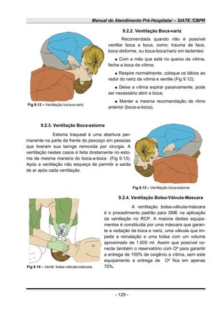 Manual do Atendimento Pré-Hospitalar – SIATE /CBPR
9.2.2. Ventilação Boca-nariz
Recomendada quando não é possível
ventilar boca a boca, como: trauma de face,
boca disforme, ou boca-boca/nariz em lactentes:
● Com a mão que está no queixo da vítima,
feche a boca da vítima;
● Respire normalmente, coloque os lábios ao
redor do nariz da vítima e ventile (Fig 9.12);
● Deixe a vítima expirar passivamente, pode
ser necessário abrir a boca;
● Manter a mesma recomendação de ritmo
anterior (boca-a-boca).
9.2.3. Ventilação Boca-estoma
Estoma traqueal é uma abertura per-
manente na parte da frente do pescoço em pessoas
que tiveram sua laringe removida por cirurgia. A
ventilação nestes casos é feita diretamente no esto-
ma da mesma maneira do boca-a-boca (Fig 9.13).
Após a ventilação não esqueça de permitir a saída
de ar após cada ventilação.
9.2.4. Ventilação Bolsa-Válvula-Mascara
A ventilação bolsa-válvula-máscara
é o procedimento padrão para SME na aplicação
da ventilação no RCP. A maioria destes equipa-
mentos é constituída por uma máscara que garan-
te a vedação da boca e nariz, uma válvula que im-
pede a reinalação e uma bolsa com um volume
aproximado de 1.600 ml. Assim que possível co-
necte também o reservatório com O² para garantir
a entrega de 100% de oxigênio a vítima, sem este
equipamento a entrega de O² fica em apenas
70%.
- 129 -
Fig 9.12 – Ventilação boca-a-nariz
Fig 9.13 – Ventilação boca-estoma
Fig 9.14 – Ventil. bolsa-válvula-máscara
 