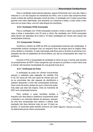 Ressuscitação Cardiopulmonar
Para a ventilação bolsa-válvula-máscara, segure firmemente com uma das mãos a
máscara e o um dos ângulos da mandíbula da vítima, com a outra mão comprima lenta-
mente a bolsa até verificar elevação visível do tórax. A ventilação com 2 (dois) socorristas
garante uma maior efetividade, pois enquanto um comprime a bolsa, o outro veda a más-
cara com as duas mãos, uma em cada ângulo da mandíbula.
9.2.5. Ventilação VVAA Avançadas
Para a ventilação com VVAA avançadas conecte o ambu e assim que possível for-
neça a bolsa e reservatório com O² para a vítima. Na ventilação com VVAA avançadas
estas devem ser aplicadas de 8 (oito) a 10 (dez) ventilações por minuto sem pausa nas
compressões torácicas.
9.3. Compressão Torácica
Conforme a diretriz de 2005 da AHA as compressões torácicas são enfatizadas. A
compressão torácica consegue criar um pequeno fluxo de sangue para os órgãos vitais,
como cérebro e miocárdio. A cada interrupção este fluxo para e durante as primeiras com-
pressões ele não se estabelece de forma efetiva, por isto as compressões têm maior im-
portância.
Durante a PCS a necessidade de ventilação é menor do que o normal, pois durante
os procedimentos de RCP o fluxo sangüíneo que vai para os pulmões é muito menor que
o normal, não havendo necessidade de uma grande troca de ar.
9.3.1. Verificação do Pulso
A verificação do pulso em vítimas inconscientes
sempre é realizada pela palpação da carótida (Fig
9.15). Em cerca de 10% dos casos de vítimas sem pul-
so os socorristas não são capazes de identificá-lo e
acabam atrasando o início das compressões torácicas.
Caso você não tenha certeza de que a vítima tem pulso,
mas sabe que esta não respira, inicie as manobras de
RCP com compressão torácica.
Para verificar o pulso carotídeo localize a
traquéia com dois dedos e deslize-os suavemente entre
a traquéia e os músculos laterais do pescoço, exercen-
do uma leve compressão sem obstruir a artéria. Esta
operação não deve demorar mais do que 10 (dez) se-
gundos. O socorrista pode também procurar por pulso
na artéria femural da vítima inconsciente.
- 130 -
Fig 9.15 – Palpação da caróitida
 