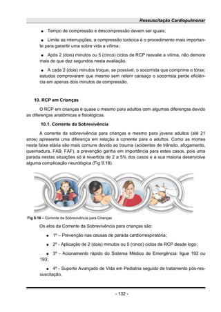 Ressuscitação Cardiopulmonar
● Tempo de compressão e descompressão devem ser iguais;
● Limite as interrupções, a compressão torácica é o procedimento mais importan-
te para garantir uma sobre vida a vítima;
● Após 2 (dois) minutos ou 5 (cinco) ciclos de RCP reavalie a vítima, não demore
mais do que dez segundos nesta avaliação.
● A cada 2 (dois) minutos troque, se possível, o socorrista que comprime o tórax;
estudos comprovaram que mesmo sem referir cansaço o socorrista perde eficiên-
cia em apenas dois minutos de compressão.
10. RCP em Crianças
O RCP em crianças é quase o mesmo para adultos com algumas diferenças devido
as diferenças anatômicas e fisiológicas.
10.1. Corrente da Sobrevivência
A corrente da sobrevivência para crianças e mesmo para jovens adultos (até 21
anos) apresenta uma diferença em relação à corrente para o adultos. Como as mortes
nesta faixa etária são mais comuns devido ao trauma (acidentes de trânsito, afogamento,
queimadura, FAB, FAF), a prevenção ganha em importância para estes casos, pois uma
parada nestas situações só é revertida de 2 a 5% dos casos e a sua maioria desenvolve
alguma complicação neurológica (Fig 9.18).
Os elos da Corrente da Sobrevivência para crianças são:
● 1º – Prevenção nas causas de parada cardiorrespiratória;
● 2º - Aplicação de 2 (dois) minutos ou 5 (cinco) ciclos de RCP desde logo;
● 3º - Acionamento rápido do Sistema Médico de Emergência: ligue 192 ou
193;
● 4º - Suporte Avançado de Vida em Pediatria seguido de tratamento pós-res-
suscitação.
- 132 -
Fig 9.18 – Corrente da Sobrevivência para Crianças
 