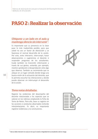 10
Rúbricas de observación de aula para la Evaluación del Desempeño Docente
MANUAL DE APLICACIÓN
PASO 2 : Realizar la observación
Ubíquese a un lado en el aula y
mantenga silencio sin intervenir 1
.
Es importante que su presencia en la clase
pase lo más inadvertida posible, para que
usted no sea un factor de distracción y se
favorezca el normal desarrollo de la sesión.
Por esto, evite intervenir, interrumpir, hacer
observaciones o sugerencias al docente o
responder preguntas de los estudiantes.
Cuide también no transmitir información a
través de sus gestos, evitando, por ejemplo,
mostrar aprobación o desaprobación ante algo
que observa. También se recomienda que se
ubique en un lugar cómodo donde tenga una
buena visión de la actuación del docente, que
le permita escuchar las interacciones y donde
pueda observar sin interrumpir el desarrollo
de la sesión.
Tome notas detalladas.
Registre las evidencias del desempeño del
docente relacionadas a los aspectos que se
valoran en las rúbricas empleando la Ficha de
Toma de Notas. Para ello, base su registro en
las acciones o conductas observadas evitando
interpretaciones. Es decir, es importante
registrar evidencias y no conclusiones.
1
Solo se debe intervenir en casos en los que la salud o integridad de los estudiantes esté en riesgo.
 