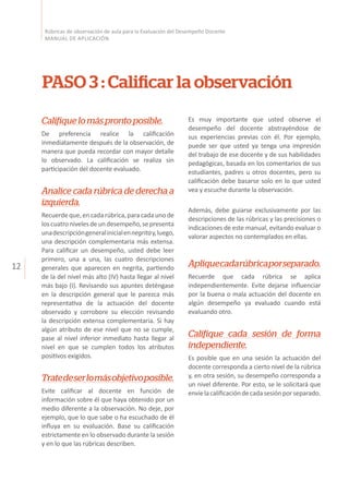 12
Rúbricas de observación de aula para la Evaluación del Desempeño Docente
MANUAL DE APLICACIÓN
PASO 3 : Calificar la observación
Califiquelomásprontoposible.
De preferencia realice la calificación
inmediatamente después de la observación, de
manera que pueda recordar con mayor detalle
lo observado. La calificación se realiza sin
participación del docente evaluado.
Analice cada rúbrica de derecha a
izquierda.
Recuerdeque,encadarúbrica,paracadaunode
loscuatronivelesdeundesempeño,sepresenta
unadescripcióngeneralinicialennegritay,luego,
una descripción complementaria más extensa.
Para calificar un desempeño, usted debe leer
primero, una a una, las cuatro descripciones
generales que aparecen en negrita, partiendo
de la del nivel más alto (IV) hasta llegar al nivel
más bajo (I). Revisando sus apuntes deténgase
en la descripción general que le parezca más
representativa de la actuación del docente
observado y corrobore su elección revisando
la descripción extensa complementaria. Si hay
algún atributo de ese nivel que no se cumple,
pase al nivel inferior inmediato hasta llegar al
nivel en que se cumplen todos los atributos
positivos exigidos.
Tratedeserlomásobjetivoposible.
Evite calificar al docente en función de
información sobre él que haya obtenido por un
medio diferente a la observación. No deje, por
ejemplo, que lo que sabe o ha escuchado de él
influya en su evaluación. Base su calificación
estrictamente en lo observado durante la sesión
y en lo que las rúbricas describen.
Es muy importante que usted observe el
desempeño del docente abstrayéndose de
sus experiencias previas con él. Por ejemplo,
puede ser que usted ya tenga una impresión
del trabajo de ese docente y de sus habilidades
pedagógicas, basada en los comentarios de sus
estudiantes, padres u otros docentes, pero su
calificación debe basarse solo en lo que usted
vea y escuche durante la observación.
Además, debe guiarse exclusivamente por las
descripciones de las rúbricas y las precisiones o
indicaciones de este manual, evitando evaluar o
valorar aspectos no contemplados en ellas.
Apliquecadarúbricaporseparado.
Recuerde que cada rúbrica se aplica
independientemente. Evite dejarse influenciar
por la buena o mala actuación del docente en
algún desempeño ya evaluado cuando está
evaluando otro.
Califique cada sesión de forma
independiente.
Es posible que en una sesión la actuación del
docente corresponda a cierto nivel de la rúbrica
y, en otra sesión, su desempeño corresponda a
un nivel diferente. Por esto, se le solicitará que
envíelacalificacióndecadasesiónporseparado.
 