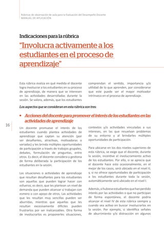 16
Rúbricas de observación de aula para la Evaluación del Desempeño Docente
MANUAL DE APLICACIÓN
Esta rúbrica evalúa en qué medida el docente
logra involucrar a los estudiantes en su proceso
de aprendizaje, de manera que se interesen
en las actividades desarrolladas durante la
sesión. Se valora, además, que los estudiantes
Indicacionesparalarúbrica
“Involucraactivamentealos
estudiantesenelprocesode
aprendizaje”
comprendan el sentido, importancia y/o
utilidad de lo que aprenden, por considerarse
que este puede ser el mayor motivador
intrínseco en el proceso de aprendizaje.
Los aspectos que se consideran en esta rúbrica son tres:
Un docente promueve el interés de los
estudiantes cuando plantea actividades de
aprendizaje que captan su atención (por
ser desafiantes, atractivas, motivadoras o
variadas) y les brinda múltiples oportunidades
de participación a través de trabajos grupales,
debates, formulación de preguntas, entre
otros. Es decir, el docente considera y gestiona
de forma deliberada la participación de los
estudiantes en la sesión.
Las situaciones o actividades de aprendizaje
que resultan desafiantes para los estudiantes
son aquellas que pueden lograr hacer con
esfuerzo, es decir, que les plantean un nivel de
demanda que pueden alcanzar si trabajan con
esmero o con apoyo de otros. Las actividades
que les resultan muy sencillas pueden ser
aburridas, mientras que aquellas que les
resultan excesivamente difíciles pueden
frustrarlos por ser inalcanzables. Otra forma
de involucrarlos es proponerles situaciones,
contextos y/o actividades vinculadas a sus
intereses, en las que resuelvan problemas
de su entorno y al brindarles múltiples
oportunidades de participación.
Para ubicarse en los dos niveles superiores de
esta rúbrica, se exige que el docente, durante
la sesión, incentive el involucramiento activo
de los estudiantes. Por ello, si se aprecia que
el docente hace esto ocasionalmente, en el
mejor de los casos, será ubicado en el nivel II;
y, si no ofrece oportunidades de participación
a los estudiantes durante toda la sesión,
automáticamente será ubicado en el nivel I.
Además,sihubieseestudiantesquehanperdido
interés por las actividades o que no participan
de forma espontánea, el docente podría
alcanzar el nivel IV de esta rúbrica siempre y
cuando sea activo en buscar involucrarlos en
la sesión. Por ejemplo, si identifica señales
de aburrimiento y/o distracción en algunos
Accionesdeldocenteparapromoverelinterésdelosestudiantesenlas
actividadesdeaprendizaje
 