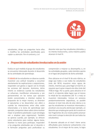 17
Rúbricas de observación de aula para la Evaluación del Desempeño Docente
MANUAL DE APLICACIÓN
Proporcióndeestudiantesinvolucradosenlasesión
Evalúa en qué medida el grupo de estudiantes
se encuentra interesado durante el desarrollo
de las actividades de aprendizaje.
El interésde los estudiantes se observa cuando
muestran una actitud receptiva y escuchan
atentamente las explicaciones o exposiciones,
responden con gestos o siguen con la mirada
las acciones del docente. Asimismo, dicho
interés se evidencia cuando los estudiantes
se esfuerzan, manifiestan entusiasmo y son
perseverantes en las tareas que ejecutan
(están concentrados e intentan realizar lo
propuesto de la mejor manera, se divierten
al ejecutarlas o las desarrollan con afán) o
cuando las interacciones entre ellos están
relacionadas a la tarea de aprendizaje (por
ejemplo, comparten ideas sobre cómo resolver
mejor el problema planteado o qué estrategia
van a emplear para organizarse). También
se aprecia cuando, por ejemplo, se ofrecen
como voluntarios para realizar alguna tarea,
levantan la mano para participar, responden
a las preguntas planteadas por el docente o
le formulan preguntas para profundizar su
comprensión o mejorar su desempeño; o, en
las actividades grupales, cada miembro aporta
en el logro del propósito de dicha actividad.
Para ubicarse en el nivel IV de esta rúbrica, se
exige que todos o casi todos los estudiantes
(más del 90 %) muestren estos signos de
interés, mientras que, para llegar al nivel III, se
requiere que la gran mayoría de ellos (más del
75%) lo haga. Por su parte, para ubicarse en el
nivel II, el docente debe lograr que al menos
la mitad de los estudiantes (50 % o más) se
muestren interesados. Incluso en sesiones
predominantemente expositivas, es posible
alcanzar el nivel más alto de esta rúbrica si es
que los estudiantes se muestran interesados y
practican una escucha atenta (por ejemplo, un
docente que emplea gran parte de la sesión en
leer fragmentos de una novela podría alcanzar
este nivel si atrapa la atención de casi todos los
estudiantes).
El docente ubicado en el nivel I tiene serias
dificultades para involucrar activamente a los
estudiantes. En el mejor de los casos, lo logra
estudiantes, dirige sus preguntas hacia ellos
o modifica las actividades planificadas para
captar su atención. Por el contrario, si el
docente nota que hay estudiantes distraídos y
no intenta involucrarlos, como máximo podría
alcanzar el nivel III.
 