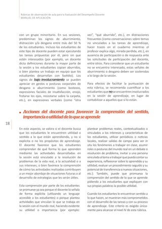 18
Rúbricas de observación de aula para la Evaluación del Desempeño Docente
MANUAL DE APLICACIÓN
con un grupo minoritario. En sus sesiones,
predominan los signos de aburrimiento,
distracción y/o desgano entre más del 50 %
de los estudiantes. Incluso los estudiantes de
este tipo de docente pueden estar ejecutando
las tareas propuestas por él, pero sin que
estén interesados (por ejemplo, un docente
dicta definiciones durante la mayor parte de
la sesión y los estudiantes copian aburridos,
o bien plantea un trabajo en equipo que los
estudiantes desarrollan con fastidio). Los
signos de bajo involucramiento se pueden
apreciar en gestos o posturas corporales de
desgano o aburrimiento (como bostezos,
expresiones faciales de insatisfacción, enojo,
frotarse los ojos, recostarse sobre la carpeta,
etc.), en expresiones verbales (como “otra
vez”, “qué aburrido”, etc.), en distracciones
frecuentes (como conversaciones sobre temas
no vinculados a las tareas de aprendizaje,
hacer trazos en el cuaderno mientras el
profesor explica algo, mirada perdida, etc.), en
ausencia de participación o de respuesta ante
las solicitudes de participación del docente,
entre otros. Para considerar que un estudiante
no se encuentra interesado, estas señales de
aburrimiento o desgano deben ser sostenidas
a lo largo de la sesión.
Para efectos de facilitar la puntuación de
esta rúbrica, se recomienda cuantificar a los
estudiantes que nose encuentren involucrados
en la sesión de aprendizaje, en lugar de
contabilizar a aquellos que sí lo están.
Acciones del docente para favorecer la comprensión del sentido,
importanciaoutilidaddeloqueseaprende
En este aspecto, se valora si el docente busca
que los estudiantes le encuentren utilidad o
sentido a lo que están aprendiendo, y no si
explicita o no los propósitos de aprendizaje.
El docente favorece que los estudiantes
comprendan de qué forma lo que aprenden
mediante las actividades desarrolladas en
la sesión está vinculado a la resolución de
problemas de la vida real, a la actualidad o a
sus intereses; o bien favorece la comprensión
de cómo las actividades realizadas contribuyen
a un mejor abordaje de situaciones futuras o al
desarrollo de estrategias que les serán útiles.
Esta comprensión por parte de los estudiantes
se promueve ya sea porque el docente lo señala
de forma explícita (utilizando un lenguaje
accesible a los estudiantes) o porque plantea
actividades que vinculan lo que se trabaja en
la sesión con el mundo real, haciendo evidente
su utilidad o importancia (por ejemplo:
plantear problemas reales, contextualizados o
vinculados a los intereses y características de
los estudiantes, utilizar periódicos o noticias
locales, realizar salidas de campo para ver in
situ los fenómenos a trabajar en clase, asumir
roles o posturas del mundo real en un debate o
resolución de problema, invitar a una persona
vinculadaaltemaatrabajarquepuedacontarsu
experiencia, reflexionar sobre lo aprendido y su
utilidad, evaluar un procedimiento seguido y su
potencial de transferencia a nuevas situaciones,
etc.). También, puede que promueva la
comprensión del sentido de lo que se aprende
pidiendo a los estudiantes que expliquen con
sus propias palabras la posible utilidad.
Cuando los estudiantes le encuentran sentido a
lo que hacen, se muestran más comprometidos
con el desarrollo de las tareas y con su proceso
de aprendizaje. Este criterio es exigido única-
mente para alcanzar el nivel IV de esta rúbrica.
 