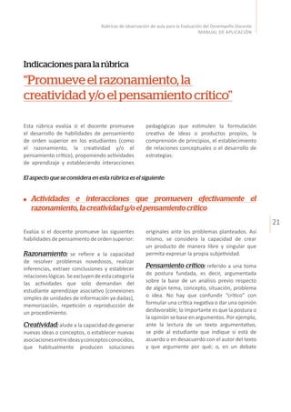 21
Rúbricas de observación de aula para la Evaluación del Desempeño Docente
MANUAL DE APLICACIÓN
Esta rúbrica evalúa si el docente promueve
el desarrollo de habilidades de pensamiento
de orden superior en los estudiantes (como
el razonamiento, la creatividad y/o el
pensamiento crítico), proponiendo actividades
de aprendizaje y estableciendo interacciones
originales ante los problemas planteados. Así
mismo, se considera la capacidad de crear
un producto de manera libre y singular que
permita expresar la propia subjetividad.
Pensamiento crítico: referido a una toma
de postura fundada, es decir, argumentada
sobre la base de un análisis previo respecto
de algún tema, concepto, situación, problema
o idea. No hay que confundir “crítico” con
formular una crítica negativa o dar una opinión
desfavorable; lo importante es que la postura o
la opinión se base en argumentos. Por ejemplo,
ante la lectura de un texto argumentativo,
se pide al estudiante que indique si está de
acuerdo o en desacuerdo con el autor del texto
y que argumente por qué; o, en un debate
Indicacionesparalarúbrica
“Promueveelrazonamiento,la
creatividady/oelpensamientocrítico”
pedagógicas que estimulen la formulación
creativa de ideas o productos propios, la
comprensión de principios, el establecimiento
de relaciones conceptuales o el desarrollo de
estrategias.
El aspecto que se considera en esta rúbrica es el siguiente:
Evalúa si el docente promueve las siguientes
habilidades de pensamiento de orden superior:
Razonamiento: se refiere a la capacidad
de resolver problemas novedosos, realizar
inferencias, extraer conclusiones y establecer
relacioneslógicas.Seexcluyendeestacategoría
las actividades que solo demandan del
estudiante aprendizaje asociativo (conexiones
simples de unidades de información ya dadas),
memorización, repetición o reproducción de
un procedimiento.
Creatividad: alude a la capacidad de generar
nuevas ideas o conceptos, o establecer nuevas
asociacionesentreideasyconceptosconocidos,
que habitualmente producen soluciones
Actividades e interacciones que promueven efectivamente el
razonamiento,lacreatividady/oelpensamientocrítico
 