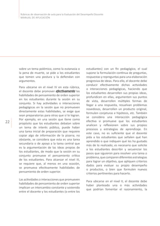 22
Rúbricas de observación de aula para la Evaluación del Desempeño Docente
MANUAL DE APLICACIÓN
sobre un tema polémico, como la eutanasia o
la pena de muerte, se pide a los estudiantes
que tomen una postura y la defiendan con
argumentos.
Para ubicarse en el nivel IV en esta rúbrica,
el docente debe promover efectivamente las
habilidades de pensamiento de orden superior
en los estudiantes durante la sesión en su
conjunto. Si hay actividades o interacciones
pedagógicas en la sesión que no promueven
directamente estas habilidades, se exige que
sean preparatorias para otras que sí lo logran.
Por ejemplo, en una sesión que tiene como
propósito que los estudiantes debatan sobre
un tema de interés público, puede haber
una tarea inicial de preparación que requiere
copiar algo de información de la pizarra; no
obstante, se considera que esta es una tarea
secundaria o de apoyo a la tarea central que
es la argumentación de las ideas propias de
los estudiantes, de modo que la sesión en su
conjunto promueve el pensamiento crítico
de los estudiantes. Para alcanzar el nivel III,
se requiere que, al menos en una ocasión,
se promueva efectivamente habilidades de
pensamiento de orden superior.
Las actividades o interacciones que promueven
habilidades de pensamiento de orden superior
implican un intercambio constante y sostenido
entre el docente y los estudiantes (o entre los
estudiantes) con un fin pedagógico, el cual
supone la formulación continua de preguntas,
respuestas y repreguntas para una elaboración
progresiva de ideas. Para ello, el docente debe
conducir efectivamente dichas actividades
o interacciones pedagógicas, haciendo que
los estudiantes desarrollen sus propias ideas,
profundicen en ellas, argumenten sus puntos
de vista, desarrollen múltiples formas de
llegar a una respuesta, resuelvan problemas
novedosos, desarrollen un producto original,
formulen conjeturas e hipótesis, etc. También
se considera una interacción pedagógica
efectiva si promueve que los estudiantes
analicen y reflexionen sobre sus propios
procesos y estrategias de aprendizaje. En
este caso, no es suficiente que el docente
pida a los estudiantes que señalen qué han
aprendido o que indiquen qué les ha gustado
más de lo realizado; es necesario que solicite
a los estudiantes describir y secuenciar los
pasos que siguieron para resolver una tarea o
problema,quecomparendiferentesestrategias
para lograr un objetivo, que apliquen criterios
dados para evaluar su propio desempeño
o productos, o bien que formulen nuevos
criterios pertinentes para hacerlo.
Para ubicarse en el nivel II, el docente debe
haber planteado una o más actividades
que podrían fomentar el razonamiento, la
 