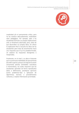 23
Rúbricas de observación de aula para la Evaluación del Desempeño Docente
MANUAL DE APLICACIÓN
creatividad y/o el pensamiento crítico, pero
no las conduce adecuadamente, restándoles
valor pedagógico. Por ejemplo, pide a los
estudiantes formular sus propias explicaciones
ante un fenómeno observado, pero, antes de
que desarrollen sus propias ideas, les ofrece
la explicación final o escucha las ideas de los
estudiantes pero trata de encaminarlas hacia
una respuesta que él ya ha predeterminado,
sin explorar las respuestas divergentes o
inesperadas.
Finalmente, en el nivel I, se ubica el docente
que no promueve habilidades de pensamiento
deorden superior,porque alo largo dela sesión
únicamente plantea actividades asociativas
o memorísticas, las cuales requieren que los
estudiantes aprendan de forma reproductiva
datos o definiciones, practiquen ejercicios
(como problemas–tipo o aplicación de
algoritmos), técnicas o procedimientos
rutinarios, o repitan información ya brindada.
 