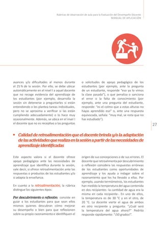 27
Rúbricas de observación de aula para la Evaluación del Desempeño Docente
MANUAL DE APLICACIÓN
avances y/o dificultades al menos durante
el 25 % de la sesión. Por ello, se debe ubicar
automáticamente en el nivel I a aquel docente
que no recoge evidencia del aprendizaje de
los estudiantes (por ejemplo, desarrolla la
sesión sin detenerse a preguntarles si están
entendiendo o les plantea tareas individuales,
pero no se aproxima a verificar si las están
cumpliendo adecuadamente) o lo hace muy
ocasionalmente. Además, se ubica en el nivel I
el docente que no es receptivo a las preguntas
Este aspecto valora si el docente ofrece
apoyo pedagógico ante las necesidades de
aprendizaje que identifica durante la sesión,
vale decir, si ofrece retroalimentación ante las
respuestas o productos de los estudiantes y/o
si adapta la enseñanza.
En cuanto a la retroalimentación, la rúbrica
distingue los siguientes tipos:
Por descubrimiento o reflexión: consiste en
guiar a los estudiantes para que sean ellos
mismos quienes descubran cómo mejorar
su desempeño o bien para que reflexionen
sobre su propio razonamiento e identifiquen el
o solicitudes de apoyo pedagógico de los
estudiantes (por ejemplo, ante la pregunta
de un estudiante, responde “eso ya lo vimos
la clase pasada”), o que penaliza o sanciona
el error o la falta de conocimiento (por
ejemplo, ante una pregunta del estudiante,
responde: “es el colmo que a estas alturas no
hayas aprendido eso” o, ante una respuesta
equivocada, señala: “muy mal, se nota que no
has estudiado”).
Calidad de retroalimentación que el docente brinda y/o la adaptación
delasactividadesquerealizaenlasesiónapartirdelasnecesidadesde
aprendizajeidentificadas
origen de sus concepciones o de sus errores. El
docente que retroalimenta por descubrimiento
o reflexión considera las respuestas erróneas
de los estudiantes como oportunidades de
aprendizaje y los ayuda a indagar sobre el
razonamiento que los ha llevado a ellas. Por
ejemplo, usando termómetros, los estudiantes
han medido la temperatura del agua contenida
en dos recipientes -la cantidad de agua era la
misma en cada recipiente-. En uno de ellos,
la temperatura es de 30 °C y en el otro, de
20 °C. La docente vierte el agua de ambos
en otro recipiente y pregunta: “¿Cuál será
la temperatura del agua ahora?” Pedrito
responde rápidamente: “¡50 grados!”.
 