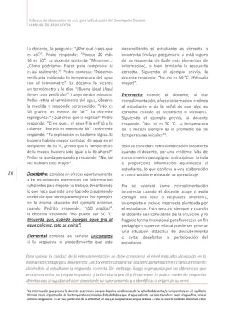 28
Rúbricas de observación de aula para la Evaluación del Desempeño Docente
MANUAL DE APLICACIÓN
La docente, le pregunta: “¿Por qué crees que
es así?”. Pedro responde: “Porque 20 más
30 es 50”. La docente contesta “Mmmmm…
¿Cómo podríamos hacer para comprobar si
es así realmente?” Pedro contesta: “Podemos
verificarlo midiendo la temperatura del agua
con el termómetro”. La docente le alcanza
un termómetro y le dice “¡Buena idea! ¡Aquí
tienes uno, verifícalo!”. Luego de dos minutos,
Pedro retira el termómetro del agua, observa
la medida y responde sorprendido: “¡No es
50 grados, es menos de 30!”. La docente
repregunta: “¿Qué crees que lo explica?” Pedro
responde: “Creo que… el agua fría enfrió a la
caliente… Por eso es menos de 30”. La docente
responde: “Tu explicación es bastante lógica. Si
hubiera habido mayor cantidad de agua en el
recipiente de 30 °C, ¿crees que la temperatura
de la mezcla hubiera sido igual a la de ahora?”
Pedro se queda pensando y responde: “No, tal
vez hubiera sido mayor”.
Descriptiva: consisteenofreceroportunamente
a los estudiantes elementos de información
suficientesparamejorarsutrabajo,describiendo
lo que hace que esté o no logrado o sugiriendo
en detalle qué hacer para mejorar. Por ejemplo,
en la misma situación del ejemplo anterior,
cuando Pedrito responde: “¡50 grados!”,
la docente responde “No puede ser 50 °C.
Recuerda que, cuando agregas agua fría al
agua caliente, esta se enfría”.
Elemental: consiste en señalar únicamente
si la respuesta o procedimiento que está
4
La información que provee la docente es errónea porque, bajo las condiciones de la actividad descrita, la temperatura en el equilibrio
térmico no es el promedio de las temperaturas iniciales. Esto debido a que el agua caliente no solo transfiere calor al agua fría, sino al
entorno en general. En el caso particular de la actividad, el aire y el recipiente en el que se lleva a cabo la mezcla también absorben calor.
desarrollando el estudiante es correcta o
incorrecta (incluye preguntarle si está seguro
de su respuesta sin darle más elementos de
información), o bien brindarle la respuesta
correcta. Siguiendo el ejemplo previo, la
docente responde: “No, no es 50 °C. ¡Piénsalo
mejor!”.
Incorrecta: cuando el docente, al dar
retroalimentación, ofrece información errónea
al estudiante o da la señal de que algo es
correcto cuando es incorrecto o viceversa.
Siguiendo el ejemplo previo, la docente
responde. “No, no es 50 °C. La temperatura
de la mezcla siempre es el promedio de las
temperaturas iniciales”4
.
Solo se considera retroalimentación incorrecta
cuando el docente, por una evidente falta de
conocimiento pedagógico o disciplinar, brinda
o proporciona información equivocada al
estudiante, lo que conlleva a una elaboración
o construcción errónea de su aprendizaje.
No se valorará como retroalimentación
incorrecta cuando el docente acoge o evita
corregir una idea o respuesta imprecisa,
incompleta o incluso incorrecta planteada por
el estudiante. Esto sera así siempre y cuando
el docente sea consciente de la situación y lo
haga de forma intencional para favorecer un fin
pedagógico superior, el cual puede ser generar
una situación didáctica de descubrimiento
o evitar desalentar la participación del
estudiante.
Para valorar la calidad de la retroalimentación se debe considerar el nivel más alto alcanzado en la
interacciónpedagógica.Porejemplo,undocentepodríainiciarunaretroalimentaciónpordescubrimiento
diciéndole al estudiante la respuesta correcta. Sin embargo, luego le pregunta por las diferencias que
encuentra entre su propia respuesta y la brindada por él y finalmente, lo guía a través de preguntas
abiertas que le ayudan a hacer consciente su razonamiento y a identificar el origen de su error.
 