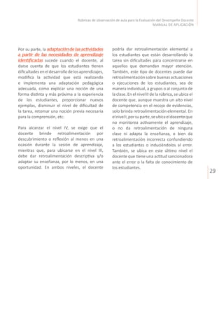 29
Rúbricas de observación de aula para la Evaluación del Desempeño Docente
MANUAL DE APLICACIÓN
podría dar retroalimentación elemental a
los estudiantes que están desarrollando la
tarea sin dificultades para concentrarse en
aquellos que demandan mayor atención.
También, este tipo de docentes puede dar
retroalimentaciónsobrebuenasactuaciones
o ejecuciones de los estudiantes, sea de
manera individual, a grupos o al conjunto de
la clase. En el nivel II de la rúbrica, se ubica el
docente que, aunque muestra un alto nivel
de competencia en el recojo de evidencias,
solo brinda retroalimentación elemental. En
elnivelI,porsuparte,seubicaeldocenteque
no monitorea activamente el aprendizaje,
o no da retroalimentación de ninguna
clase ni adapta la enseñanza, o bien da
retroalimentación incorrecta confundiendo
a los estudiantes o induciéndolos al error.
También, se ubica en este último nivel el
docente que tiene una actitud sancionadora
ante el error o la falta de conocimiento de
los estudiantes.
Por su parte, la adaptación de las actividades
a partir de las necesidades de aprendizaje
identificadas sucede cuando el docente, al
darse cuenta de que los estudiantes tienen
dificultadeseneldesarrollodelosaprendizajes,
modifica la actividad que está realizando
e implementa una adaptación pedagógica
adecuada, como explicar una noción de una
forma distinta y más próxima a la experiencia
de los estudiantes, proporcionar nuevos
ejemplos, disminuir el nivel de dificultad de
la tarea, retomar una noción previa necesaria
para la comprensión, etc.
Para alcanzar el nivel IV, se exige que el
docente brinde retroalimentación por
descubrimiento o reflexión al menos en una
ocasión durante la sesión de aprendizaje,
mientras que, para ubicarse en el nivel III,
debe dar retroalimentación descriptiva y/o
adaptar su enseñanza, por lo menos, en una
oportunidad. En ambos niveles, el docente
 
