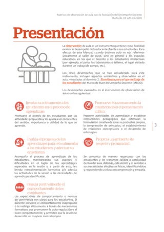 3
Rúbricas de observación de aula para la Evaluación del Desempeño Docente
MANUAL DE APLICACIÓN
Laobservación de aula es un instrumento que tiene como finalidad
evaluar el desempeño de los docentes frente a sus estudiantes. Para
efectos de este Manual, cuando decimos aula no nos referimos
únicamente al salón de clase, sino en general a los espacios
educativos en los que el docente y los estudiantes interactúan
(por ejemplo, el patio, los laboratorios o talleres, el lugar visitado
durante un trabajo de campo, etc.).
Los cinco desempeños que se han considerado para este
instrumento, incluyen aspectos sustantivos y observables en el
aula, vinculados al dominio 2: Enseñanza para el aprendizaje de
los estudiantes del Marco de Buen Desempeño Docente (MBDD).
Los desempeños evaluados en el instrumento de observación de
aula son los siguientes:
Presentación
Involucra activamente a los
estudiantes en el proceso de
aprendizaje.
Propicia un ambiente de
respeto y proximidad.
Promueve el razonamiento, la
creatividad y/o el pensamiento
crítico.
Regula positivamente el
comportamiento de los
estudiantes.
Promueve el interés de los estudiantes por las
actividadespropuestasylesayudaaserconscientes
del sentido, importancia o utilidad de lo que se
aprende.
Se comunica de manera respetuosa con los
estudiantes y les transmite calidez o cordialidad
dentro del aula. Además, está atento y es sensible a
sus necesidades afectivas o físicas, identificándolas
y respondiendo a ellas con comprensión y empatía.
Acompaña el proceso de aprendizaje de los
estudiantes, monitoreando sus avances y
dificultades en el logro de los aprendizajes
esperados en la sesión y, a partir de esto, les
brinda retroalimentación formativa y/o adecúa
las actividades de la sesión a las necesidades de
aprendizaje identificadas.
Las expectativas de comportamiento o normas
de convivencia son claras para los estudiantes. El
docente previene el comportamiento inapropiado
o lo redirige eficazmente a través de mecanismos
formativos que promueven la autorregulación y el
buen comportamiento; y permiten que la sesión se
desarrolle sin mayores contratiempos.
Propone actividades de aprendizaje y establece
interacciones pedagógicas que estimulan la
formulación creativa de ideas o productos propios,
la comprensión de principios, el establecimiento
de relaciones conceptuales o el desarrollo de
estrategias.
Evalúa el progreso de los
aprendizajespararetroalimentar
a los estudiantes y adecuar su
enseñanza.
 