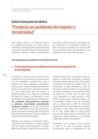 32
Rúbricas de observación de aula para la Evaluación del Desempeño Docente
MANUAL DE APLICACIÓN
Indicacionesparalarúbrica
“Propiciaunambientederespetoy
proximidad”
Esta rúbrica evalúa si el docente genera
un ambiente de respeto en el aula, que se
manifiestaatravésdeuntratorespetuosoentre
el docente y los estudiantes, y entre los mismos
estudiantes. Además, valora la consideración
Los aspectos que se consideran en esta rúbrica son tres:
que tiene el docente hacia la perspectiva de
los estudiantes, la cordialidad y calidez con
ellos, así como la empatía que muestra ante
sus necesidades físicas y/o afectivas, lo que
proporciona un entorno afectivo seguro.
Es condición necesaria para ubicarse en los
niveles IV, III o II que el docente, al comunicarse
con los estudiantes, muestre buen trato y
respeto hacia ellos, resguarde su dignidad y
evite el uso de cualquier tipo de manifestación
verbal o no verbal que los discrimine (brinde
un trato diferenciado que los relegue o
separe del grupo en su conjunto), los ofenda
(a través de insultos, humillaciones o trato
despectivo) o los agreda (física o verbalmente).
Las conductas discriminatorias, agresivas
u ofensivas mencionadas anteriormente
conllevan a marcas, por lo que, además de
ubicar al docente en el nivel I de esta rúbrica,
tienen consecuencias adicionales en el proceso
de evaluación de acuerdo a lo que establece el
Manual del Comité de Evaluación.
Además, para ubicarse en estos tres niveles,
el docente debe intervenir si observa alguna
falta de respeto entre estudiantes; es decir,
debe dirigir, limitar o mediar en una situación
conflictiva entre ellos. Se consideran faltas de
respeto: burlarse del compañero, insultarlo,
empujarlo intencionalmente, etc. Para valorar
la presencia de faltas de respeto entre los
estudiantes, se debe considerar su nivel de
desarrollo, así como también los casos de aulas
inclusivas. Por ejemplo, no se consideran faltas
de respeto en el nivel inicial el interrumpir
a un compañero sin pedir permiso o bien
chocar brusca pero involuntariamente con
el compañero, debido a que son situaciones
que se explican por el nivel de desarrollo
socioemocional o de coordinación psicomotriz
esperado en esta etapa. Del mismo modo,
en un aula, puede haber un niño incluido
que, por sus caracteristicas emocionales o de
maduración, podría presentar una conducta
inadecuada hacia sus compañeros.
Finalmente, otra condición para alcanzar
el nivel IV es que el docente muestre
consideración hacia la perspectiva de los
Tratorespetuosoyconsideraciónhacialaperspectivade
losestudiantes
 