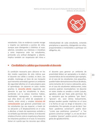 33
Rúbricas de observación de aula para la Evaluación del Desempeño Docente
MANUAL DE APLICACIÓN
Cordialidadocalidezquetransmiteeldocente
el docente para generar un ambiente de
proximidad deben ser apropiados a la edad y
características de los estudiantes (por ejemplo,
en el caso de los estudiantes más pequeños,
puedenhaberdemostracionesfísicasdeafecto,
como tomarlos de la mano o abrazarlos, pero,
en el caso de estudiantes adolescentes, estas
acciones podrían incomodarlos). Un docente
en estos niveles es amable o cortés (saluda,
agradece, pide por favor, pide permiso). No
es necesario que las palabras “por favor”,
“gracias”, etc. sean dichas textualmente,
porque pueden quedar implícitas en el tono
o la forma en que se dirige el docente a los
estudiantes. Por ejemplo, en vez de decir “por
favor ¿podemos conversar?”, podría decir
“¿crees que podríamos conversar?” o “me
gustaría conversar contigo”; o, en vez de decir
la palabra “gracias”, podría sonreír y hacer un
gesto de agradecimiento.
Es condición necesaria para ubicarse en los
dos niveles superiores de esta rúbrica que
el docente sea cálido o cordial; es decir, sea
amable, mantenga un tono de voz tranquilo
que transmita serenidad y genere un ambiente
de seguridad afectiva en el aula propicio para
el aprendizaje. Un docente en estos niveles
practica la escucha atenta (siguiendo con
atención lo que los estudiantes le dicen,
asintiendo con la cabeza mientras hablan,
haciéndoles repreguntas o retomando lo
que ellos dicen en señal de aceptación o
interés, entre otros) y emplea recursos de
comunicación que generan proximidad con
los estudiantes (ya sea espacial, a través de
su ubicación y el desplazamiento en el aula;
o afectiva, a través de expresiones verbales y
no verbales que denotan estima). Si el docente
emplea el humor, este es respetuoso y favorece
las relaciones positivas en el aula. Es necesario
tomar en cuenta que los recursos que utiliza
estudiantes. Esto se evidencia cuando recoge
y respeta sus opiniones y puntos de vista,
aunque sean divergentes o distintos al suyo;
además, considera sus intereses e iniciativas
y evita imponerse ante los estudiantes,
primando una actitud dialogante y abierta.
Implica también ser respetuoso del ritmo e
individualidad de cada estudiante, evitando
precipitarse o apurarlos, dialogando con ellos,
proponiéndoles o invitándolos a participar sin
obligarlos, etc.
 