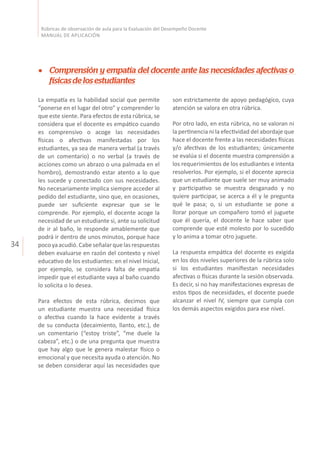 34
Rúbricas de observación de aula para la Evaluación del Desempeño Docente
MANUAL DE APLICACIÓN
son estrictamente de apoyo pedagógico, cuya
atención se valora en otra rúbrica.
Por otro lado, en esta rúbrica, no se valoran ni
la pertinencia ni la efectividad del abordaje que
hace el docente frente a las necesidades físicas
y/o afectivas de los estudiantes; únicamente
se evalúa si el docente muestra comprensión a
los requerimientos de los estudiantes e intenta
resolverlos. Por ejemplo, si el docente aprecia
que un estudiante que suele ser muy animado
y participativo se muestra desganado y no
quiere participar, se acerca a él y le pregunta
qué le pasa; o, si un estudiante se pone a
llorar porque un compañero tomó el juguete
que él quería, el docente le hace saber que
comprende que esté molesto por lo sucedido
y lo anima a tomar otro juguete.
La respuesta empática del docente es exigida
en los dos niveles superiores de la rúbrica solo
si los estudiantes manifiestan necesidades
afectivas o físicas durante la sesión observada.
Es decir, si no hay manifestaciones expresas de
estos tipos de necesidades, el docente puede
alcanzar el nivel IV, siempre que cumpla con
los demás aspectos exigidos para ese nivel.
Comprensión y empatía del docente ante las necesidades afectivas o
físicasdelosestudiantes
La empatía es la habilidad social que permite
“ponerse en el lugar del otro” y comprender lo
que este siente. Para efectos de esta rúbrica, se
considera que el docente es empático cuando
es comprensivo o acoge las necesidades
físicas o afectivas manifestadas por los
estudiantes, ya sea de manera verbal (a través
de un comentario) o no verbal (a través de
acciones como un abrazo o una palmada en el
hombro), demostrando estar atento a lo que
les sucede y conectado con sus necesidades.
No necesariamente implica siempre acceder al
pedido del estudiante, sino que, en ocasiones,
puede ser suficiente expresar que se le
comprende. Por ejemplo, el docente acoge la
necesidad de un estudiante si, ante su solicitud
de ir al baño, le responde amablemente que
podrá ir dentro de unos minutos, porque hace
pocoyaacudió.Cabeseñalarquelasrespuestas
deben evaluarse en razón del contexto y nivel
educativo de los estudiantes: en el nivel Inicial,
por ejemplo, se considera falta de empatía
impedir que el estudiante vaya al baño cuando
lo solicita o lo desea.
Para efectos de esta rúbrica, decimos que
un estudiante muestra una necesidad física
o afectiva cuando la hace evidente a través
de su conducta (decaimiento, llanto, etc.), de
un comentario (“estoy triste”, “me duele la
cabeza”, etc.) o de una pregunta que muestra
que hay algo que le genera malestar físico o
emocional y que necesita ayuda o atención. No
se deben considerar aquí las necesidades que
 