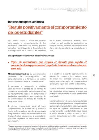 37
Rúbricas de observación de aula para la Evaluación del Desempeño Docente
MANUAL DE APLICACIÓN
Indicacionesparalarúbrica
“Regulapositivamenteelcomportamiento
delosestudiantes”
Esta rúbrica valora la acción del docente
para regular el comportamiento de los
estudiantes ofreciendo un modelo positivo
para ellos y contribuyendo al desarrollo de la
autorregulación de la conducta en beneficio
Los aspectos que se consideran en esta rúbrica son dos:
de la buena convivencia. Además, busca
evaluar en qué medida las expectativas de
comportamiento o normas de convivencia son
claras para los estudiantes y respetadas en el
aula.
Mecanismos formativos: Su uso sistemático
promueve la autorregulación del
comportamiento y la formación en valores
para la convivencia. Estas acciones se dan al:
1. promover la comprensión o reflexión
sobre la utilidad o sentido de las normas de
convivencia (por ejemplo, haciendo notar cómo
su incumplimiento afecta a los compañeros o
ayudando a los estudiantes a ser conscientes de
los sentimientos de los demás y del impacto de
sus actos en otros),
2. ofrecer reforzamiento social al buen
comportamiento de manera clara y específica
(como pedir un aplauso para los grupos cuyos
integrantes han colaborado en mantener el aula
limpia o felicitar públicamente a un estudiante
por haber respetado los turnos de los demás
para hablar)9
,
3. el establecer o recordar oportunamente las
normas de convivencia (por ejemplo, antes
de iniciar una actividad novedosa, definir
conjuntamente las reglas de comportamiento
que se van a seguir para facilitar su desarrollo),
4. ser un modelo de buen comportamiento para
los estudiantes (como levantar la mano para
participar o bajar el tono de voz al pedir silencio
en el aula), y
5.dirigirsutilmenteydebuenamaneralaatención
hacia un ejemplo positivo de comportamiento
(por ejemplo, si un estudiante está muy inquieto,
en lugar de expresar verbalmente su mal
comportamiento, recordarle lo bien que trabajó
la sesión anterior o dirigir su atención hacia
aquellos compañeros que están concentrados
en la tarea).
Tipos de mecanismos que emplea el docente para regular el
comportamiento y promover el respeto de las normas de convivencia
enelaula
9
Para que se considere un mecanismo formativo el reforzamiento social debe incluir una explicación o mención explícita al comporta-
miento específico valorado, de tal manera que los estudiantes puedan identificarlo. No califican en esta categoría expresiones generales
como “te felicito por portarte bien” o “un aplauso a Pedro por ser un niño educado”.
 