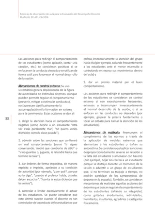 38
Rúbricas de observación de aula para la Evaluación del Desempeño Docente
MANUAL DE APLICACIÓN
Las acciones para redirigir el comportamiento
de los estudiantes (como aplaudir, cantar una
canción, etc.) se consideran positivas si se
enfocan en la conducta deseada y se utilizan de
forma sutil para favorecer el normal desarrollo
de la sesión.
Mecanismos de control externo: Su uso
sistemático genera dependencia de la figura
de autoridad o de estímulos externos. Aunque
pueden permitir regular el comportamiento
(prevenir, mitigar o estimular conductas),
no favorecen significativamente la
autorregulación ni la formación en valores
para la convivencia. Estas acciones se dan al:
1. dirigir la atención hacia el comportamiento
negativo (como decirle a un estudiante “otra
vez estás portándote mal”, “no quiero verlos
distraídos como la clase pasada”),
2. advertir sobre las sanciones que conllevará
un mal comportamiento (como “si sigues
conversando, tendré que cambiarte de sitio” o
“si no guardas tu juguete, lo retendré hasta que
termine la clase”),
3. dar órdenes de forma impositiva, de manera
explícita o implícita, apelando a su condición
de autoridad (por ejemplo, “¿por qué?, porque
yo lo digo”, “cuando el profesor habla, ustedes
deben escuchar”, “Juanita te estoy diciendo que
te sientes”),
4. controlar o limitar excesivamente el actuar
de los estudiantes. Se puede considerar que
esto último sucede cuando el docente es tan
controladordelaconductadelosestudiantesque
enfoca innecesariamente la atención del grupo
hacia ella (por ejemplo, callando frecuentemente
a los estudiantes ante el menor murmullo o
controlando en exceso sus movimientos dentro
del aula) y
5. dar un premio material por el buen
comportamiento.
Las acciones para redirigir el comportamiento
de los estudiantes se consideran de control
externo si son excesivamente frecuentes,
extensas o interrumpen innecesariamente
el normal desarrollo de la sesión; o si se
enfocan en las conductas no deseadas (por
ejemplo, golpear la pizarra fuertemente o
tocar un silbato para llamar la atención de los
estudiantes).
Mecanismos de maltrato: Promueven el
cumplimiento de las normas a través de
la aplicación de medidas extremas que
atemorizan a los estudiantes o dañan su
autoestima.Seconsideraaquíaplicarsanciones
desproporcionadamente severas en relación a
la falta del estudiante o amenazar con hacerlo
(por ejemplo, dejar sin recreo a un estudiante
porque se distrajo durante un momento de la
sesión o advertir a un grupo de estudiantes
que, si no terminan su trabajo a tiempo, no
podrán participar de los campeonatos de
deporte en la escuela). También, se consideran
mecanismos de maltrato aquellas acciones del
docentequebuscanregularelcomportamiento
de los estudiantes dañando su integridad,
como gritarles airadamente, intimidarlos,
humillarlos, insultarlos, agredirlos o castigarlos
físicamente.
 
