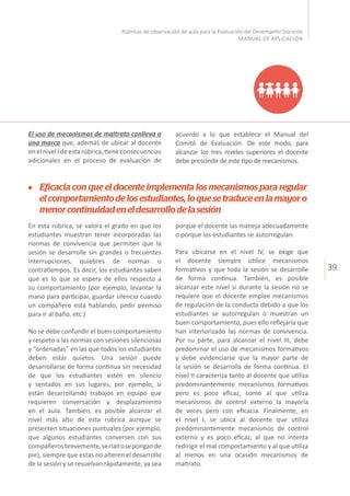 39
Rúbricas de observación de aula para la Evaluación del Desempeño Docente
MANUAL DE APLICACIÓN
El uso de mecanismos de maltrato conlleva a
una marca que, además de ubicar al docente
enelnivelIdeestarúbrica,tieneconsecuencias
adicionales en el proceso de evaluación de
acuerdo a lo que establece el Manual del
Comité de Evaluación. De este modo, para
alcanzar los tres niveles superiores el docente
debe prescindir de este tipo de mecanismos.
Eficacia con que el docente implementa los mecanismos para regular
el comportamiento de los estudiantes, lo que se traduce en la mayor o
menorcontinuidadeneldesarrollodelasesión
En esta rúbrica, se valora el grado en que los
estudiantes muestran tener incorporadas las
normas de convivencia que permiten que la
sesión se desarrolle sin grandes o frecuentes
interrupciones, quiebres de normas o
contratiempos. Es decir, los estudiantes saben
qué es lo que se espera de ellos respecto a
su comportamiento (por ejemplo, levantar la
mano para participar, guardar silencio cuando
un compañero está hablando, pedir permiso
para ir al baño, etc.)
No se debe confundir el buen comportamiento
y respeto a las normas con sesiones silenciosas
y “ordenadas” en las que todos los estudiantes
deben estar quietos. Una sesión puede
desarrollarse de forma continua sin necesidad
de que los estudiantes estén en silencio
y sentados en sus lugares, por ejemplo, si
están desarrollando trabajos en equipo que
requieren conversación y desplazamiento
en el aula. También, es posible alcanzar el
nivel más alto de esta rúbrica aunque se
presenten situaciones puntuales (por ejemplo,
que algunos estudiantes conversen con sus
compañerosbrevemente,seríanosepongande
pie), siempre que estas no alteren el desarrollo
de la sesión y se resuelvan rápidamente, ya sea
porque el docente las maneja adecuadamente
o porque los estudiantes se autorregulan.
Para ubicarse en el nivel IV, se exige que
el docente siempre utilice mecanismos
formativos y que toda la sesión se desarrolle
de forma continua. También, es posible
alcanzar este nivel si durante la sesión no se
requiere que el docente emplee mecanismos
de regulación de la conducta debido a que los
estudiantes se autorregulan o muestran un
buen comportamiento, pues ello reflejaría que
han interiorizado las normas de convivencia.
Por su parte, para alcanzar el nivel III, debe
predominar el uso de mecanismos formativos
y debe evidenciarse que la mayor parte de
la sesión se desarrolla de forma continua. El
nivel II caracteriza tanto al docente que utiliza
predominantemente mecanismos formativos
pero es poco eficaz, como al que utiliza
mecanismos de control externo la mayoría
de veces pero con eficacia. Finalmente, en
el nivel I, se ubica al docente que utiliza
predominantemente mecanismos de control
externo y es poco eficaz, al que no intenta
redirigir el mal comportamiento y al que utiliza
al menos en una ocasión mecanismos de
maltrato.
 
