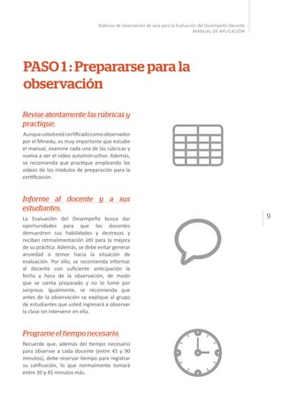 9
Rúbricas de observación de aula para la Evaluación del Desempeño Docente
MANUAL DE APLICACIÓN
PASO 1 : Prepararse para la
observación
Revise atentamente las rúbricas y
practique.
Aunqueustedestécertificadocomoobservador
por el Minedu, es muy importante que estudie
el manual, examine cada una de las rúbricas y
vuelva a ver el video autoinstructivo. Además,
se recomienda que practique empleando los
videos de los módulos de preparación para la
certificación.
Informe al docente y a sus
estudiantes.
La Evaluación del Desempeño busca dar
oportunidades para que los docentes
demuestren sus habilidades y destrezas y
reciban retroalimentación útil para la mejora
de su práctica. Además, se debe evitar generar
ansiedad o temor hacia la situación de
evaluación. Por ello, se recomienda informar
al docente con suficiente anticipación la
fecha y hora de la observación, de modo
que se sienta preparado y no lo tome por
sorpresa. Igualmente, se recomienda que
antes de la observación se explique al grupo
de estudiantes que usted ingresará a observar
la clase sin intervenir en ella.
Programe el tiempo necesario.
Recuerde que, además del tiempo necesario
para observar a cada docente (entre 45 y 90
minutos), debe reservar tiempo para registrar
su calificación, lo que normalmente tomará
entre 30 y 45 minutos más.
 