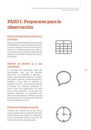 11
Rúbricas de observación de aula para la Evaluación del Desempeño Docente
MANUAL DE APLICACIÓN
PASO 1 : Prepararse para la
observación
Revise atentamente las rúbricas y
practique.
Aunqueustedestécertificadocomoobservador
por el MINEDU, es muy importante que estudie
el manual, examine cada una de las rúbricas y
vuelva a ver el video autoinstructivo. Además,
se recomienda que practique empleando los
videos de los módulos de preparación para la
certificación.
Informe al docente y a sus
estudiantes.
La Evaluación del Desempeño busca dar
oportunidades para que los docentes
demuestren sus habilidades y destrezas y
reciban retroalimentación útil para la mejora
de su práctica. Además, se debe evitar generar
ansiedad o temor hacia la situación de
evaluación. Por ello, se recomienda informar
al docente con suficiente anticipación la
fecha y hora de la observación, de modo
que se sienta preparado y no lo tome por
sorpresa. Igualmente, se recomienda que
antes de la observación se explique al grupo
de estudiantes que usted ingresará a observar
la clase sin intervenir en ella.
Programe el tiempo necesario.
Recuerde que, además de los 60 minutos
necesarios para observar a cada docente, debe
reservar tiempo para registrar su calificación,
lo que normalmente tomará entre 30 y 45
minutos después de cada observación.
 